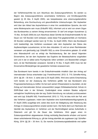 27
der Verfahrensschritte bis zum Abschluss des Zulassungsverfahrens. Es werden zu
Beginn des Zulassungsverfahrens verschiedene Verfahrens- und Ermittlungsschritte
gesetzt (§ 29 Abs. 6 AsylG 2005), wie beispielsweise eine erkennungsdienstliche
Behandlung, eine Durchsuchung und gesundheitliche Untersuchungen. Der Asylwerber
wird über den Ablauf des Asylverfahrens in einer ihm verständlichen Sprache, die nicht
seine Muttersprache sein muss (ErläutRV 952), informiert und er wird von einem Organ
des Bundesamtes zu seinem Antrag einvernommen. Er darf (mit einigen Ausnahmen: §
15 Abs. 3b AsylG 2005) bis zum Abschluss dieser Schritte die Erstaufnahmestelle für die
Dauer von 120 Stunden nicht verlassen, wobei diese Frist gegebenenfalls um höchstens
48 Stunden verlängert werden kann (§ 15 Abs. 3a AsylG 2005). Wenn das Bundesamt
nicht beabsichtigt, das Verfahren zuzulassen oder dem Asylwerber den Status des
Asylberechtigten zuzuerkennen, ist ihm dies mitzuteilen. Er wird an einen Rechtsberater
verwiesen und gleichzeitig (vgl. ErläutRV 952) zu einer Einvernahme geladen. Er erhält
eine Aktenabschrift und es erfolgt die Rechtsberatung. Bei der darauf folgenden
Einvernahme, bei der dem Asylwerber das Ergebnis der Beweisaufnahme vorgehalten
wird und in der er selbst seine Fluchtgründe näher schildern und Beweismittel vorlegen
kann, ist der Rechtsberater anwesend. Gemäß § 19 Abs. 5 AsylG 2005 muss bei der
Einvernahme Minderjähriger der gesetzliche Vertreter anwesend sein.
Das Bundesamt kann bereits in der Erstaufnahmestelle inhaltlich über den Antrag auf
internationalen Schutz entscheiden (vgl. Frank/Anerinhof, 2012: S. 710; Schrefler-König,
2014: §§ 28 – 30 Anm. 3; siehe aber § 30 AsylG 2005). Wird eine solche Entscheidung
nicht bereits vor der Zulassung des Verfahrens gefällt, hat das Bundesamt eine
Prognoseentscheidung zu treffen: Es hat nach seinem Wissensstand zu beurteilen, ob der
Antrag auf internationalen Schutz voraussichtlich (wegen Drittstaatssicherheit; Schutz im
EWR-Staat oder in der Schweiz; Zuständigkeit eines anderen Staates aufgrund
vertraglicher Verpflichtung oder der sog. Dublin-Verordnung; res iudicata) zurückzuweisen
sein wird (vgl. ErläutRV 952; Frank/Anerinhof, 2012: S. 710). Ist dies nicht der Fall, wird
das Verfahren zugelassen, indem dem Asylweber eine Aufenthaltsberechtigungskarte (§
51 AsylG 2005) ausgefolgt wird, wobei dies durch die Stattgebung oder Abweisung des
Antrags im Zulassungsverfahren ersetzt werden kann. Die Karte dient zum Nachweis der
Identität des Asylwerbers im Verfahren und der Rechtmäßigkeit seines Aufenthalts in
Österreich und gilt für die Dauer des Verfahrens. Wird gegen einen im
Zulassungsverfahren abgewiesenen Antrag rechtzeitig Beschwerde erhoben und kommt
dieser aufschiebende Wirkung zu, gilt der Antrag ebenfalls als zugelassen (vgl. Schrefler-
König, 2014: §§ 28 – 30 Anm. 5). Da manche Zurückweisungstatbestände erst später
 
