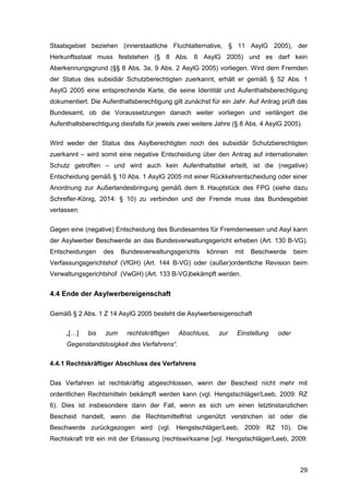 29
Staatsgebiet beziehen (innerstaatliche Fluchtalternative, § 11 AsylG 2005), der
Herkunftsstaat muss feststehen (§ 8 Abs. 6 AsylG 2005) und es darf kein
Aberkennungsgrund (§§ 8 Abs. 3a, 9 Abs. 2 AsylG 2005) vorliegen. Wird dem Fremden
der Status des subsidiär Schutzberechtigten zuerkannt, erhält er gemäß § 52 Abs. 1
AsylG 2005 eine entsprechende Karte, die seine Identität und Aufenthaltsberechtigung
dokumentiert. Die Aufenthaltsberechtigung gilt zunächst für ein Jahr. Auf Antrag prüft das
Bundesamt, ob die Voraussetzungen danach weiter vorliegen und verlängert die
Aufenthaltsberechtigung diesfalls für jeweils zwei weitere Jahre (§ 8 Abs. 4 AsylG 2005).
Wird weder der Status des Asylberechtigten noch des subsidiär Schutzberechtigten
zuerkannt – wird somit eine negative Entscheidung über den Antrag auf internationalen
Schutz getroffen – und wird auch kein Aufenthaltstitel erteilt, ist die (negative)
Entscheidung gemäß § 10 Abs. 1 AsylG 2005 mit einer Rückkehrentscheidung oder einer
Anordnung zur Außerlandesbringung gemäß dem 8. Hauptstück des FPG (siehe dazu
Schrefler-König, 2014: § 10) zu verbinden und der Fremde muss das Bundesgebiet
verlassen.
Gegen eine (negative) Entscheidung des Bundesamtes für Fremdenwesen und Asyl kann
der Asylwerber Beschwerde an das Bundesverwaltungsgericht erheben (Art. 130 B-VG).
Entscheidungen des Bundesverwaltungsgerichts können mit Beschwerde beim
Verfassungsgerichtshof (VfGH) (Art. 144 B-VG) oder (außer)ordentliche Revision beim
Verwaltungsgerichtshof (VwGH) (Art. 133 B-VG)bekämpft werden.
4.4 Ende der Asylwerbereigenschaft
Gemäß § 2 Abs. 1 Z 14 AsylG 2005 besteht die Asylwerbereigenschaft
„[…] bis zum rechtskräftigen Abschluss, zur Einstellung oder
Gegenstandslosigkeit des Verfahrens“.
4.4.1 Rechtskräftiger Abschluss des Verfahrens
Das Verfahren ist rechtskräftig abgeschlossen, wenn der Bescheid nicht mehr mit
ordentlichen Rechtsmitteln bekämpft werden kann (vgl. Hengstschläger/Leeb, 2009: RZ
6). Dies ist insbesondere dann der Fall, wenn es sich um einen letztinstanzlichen
Bescheid handelt, wenn die Rechtsmittelfrist ungenützt verstrichen ist oder die
Beschwerde zurückgezogen wird (vgl. Hengstschläger/Leeb, 2009: RZ 10). Die
Rechtskraft tritt ein mit der Erlassung (rechtswirksame [vgl. Hengstschläger/Leeb, 2009:
 