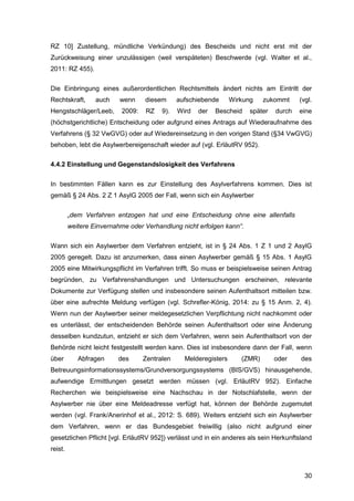 30
RZ 10] Zustellung, mündliche Verkündung) des Bescheids und nicht erst mit der
Zurückweisung einer unzulässigen (weil verspäteten) Beschwerde (vgl. Walter et al.,
2011: RZ 455).
Die Einbringung eines außerordentlichen Rechtsmittels ändert nichts am Eintritt der
Rechtskraft, auch wenn diesem aufschiebende Wirkung zukommt (vgl.
Hengstschläger/Leeb, 2009: RZ 9). Wird der Bescheid später durch eine
(höchstgerichtliche) Entscheidung oder aufgrund eines Antrags auf Wiederaufnahme des
Verfahrens (§ 32 VwGVG) oder auf Wiedereinsetzung in den vorigen Stand (§34 VwGVG)
behoben, lebt die Asylwerbereigenschaft wieder auf (vgl. ErläutRV 952).
4.4.2 Einstellung und Gegenstandslosigkeit des Verfahrens
In bestimmten Fällen kann es zur Einstellung des Asylverfahrens kommen. Dies ist
gemäß § 24 Abs. 2 Z 1 AsylG 2005 der Fall, wenn sich ein Asylwerber
„dem Verfahren entzogen hat und eine Entscheidung ohne eine allenfalls
weitere Einvernahme oder Verhandlung nicht erfolgen kann“.
Wann sich ein Asylwerber dem Verfahren entzieht, ist in § 24 Abs. 1 Z 1 und 2 AsylG
2005 geregelt. Dazu ist anzumerken, dass einen Asylwerber gemäß § 15 Abs. 1 AsylG
2005 eine Mitwirkungspflicht im Verfahren trifft. So muss er beispielsweise seinen Antrag
begründen, zu Verfahrenshandlungen und Untersuchungen erscheinen, relevante
Dokumente zur Verfügung stellen und insbesondere seinen Aufenthaltsort mitteilen bzw.
über eine aufrechte Meldung verfügen (vgl. Schrefler-König, 2014: zu § 15 Anm. 2, 4).
Wenn nun der Asylwerber seiner meldegesetzlichen Verpflichtung nicht nachkommt oder
es unterlässt, der entscheidenden Behörde seinen Aufenthaltsort oder eine Änderung
desselben kundzutun, entzieht er sich dem Verfahren, wenn sein Aufenthaltsort von der
Behörde nicht leicht festgestellt werden kann. Dies ist insbesondere dann der Fall, wenn
über Abfragen des Zentralen Melderegisters (ZMR) oder des
Betreuungsinformationssystems/Grundversorgungssystems (BIS/GVS) hinausgehende,
aufwendige Ermittlungen gesetzt werden müssen (vgl. ErläutRV 952). Einfache
Recherchen wie beispielsweise eine Nachschau in der Notschlafstelle, wenn der
Asylwerber nie über eine Meldeadresse verfügt hat, können der Behörde zugemutet
werden (vgl. Frank/Anerinhof et al., 2012: S. 689). Weiters entzieht sich ein Asylwerber
dem Verfahren, wenn er das Bundesgebiet freiwillig (also nicht aufgrund einer
gesetzlichen Pflicht [vgl. ErläutRV 952]) verlässt und in ein anderes als sein Herkunftsland
reist.
 