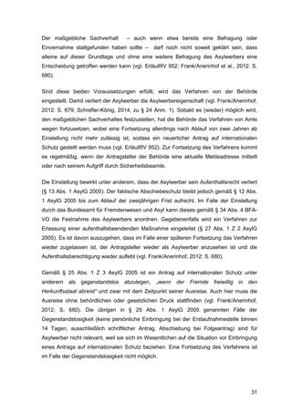 31
Der maßgebliche Sachverhalt – auch wenn etwa bereits eine Befragung oder
Einvernahme stattgefunden haben sollte – darf noch nicht soweit geklärt sein, dass
alleine auf dieser Grundlage und ohne eine weitere Befragung des Asylwerbers eine
Entscheidung getroffen werden kann (vgl. ErläutRV 952; Frank/Anerinhof et al., 2012: S.
680).
Sind diese beiden Voraussetzungen erfüllt, wird das Verfahren von der Behörde
eingestellt. Damit verliert der Asylwerber die Asylwerbereigenschaft (vgl. Frank/Anerinhof,
2012: S. 679; Schrefler-König, 2014, zu § 24 Anm. 1). Sobald es (wieder) möglich wird,
den maßgeblichen Sachverhaltes festzustellen, hat die Behörde das Verfahren von Amts
wegen fortzusetzen, wobei eine Fortsetzung allerdings nach Ablauf von zwei Jahren ab
Einstellung nicht mehr zulässig ist, sodass ein neuerlicher Antrag auf internationalen
Schutz gestellt werden muss (vgl. ErläutRV 952). Zur Fortsetzung des Verfahrens kommt
es regelmäßig, wenn der Antragsteller der Behörde eine aktuelle Meldeadresse mitteilt
oder nach seinem Aufgriff durch Sicherheitsbeamte.
Die Einstellung bewirkt unter anderem, dass der Asylwerber sein Aufenthaltsrecht verliert
(§ 13 Abs. 1 AsylG 2005). Der faktische Abschiebeschutz bleibt jedoch gemäß § 12 Abs.
1 AsylG 2005 bis zum Ablauf der zweijährigen Frist aufrecht. Im Falle der Einstellung
durch das Bundesamt für Fremdenwesen und Asyl kann dieses gemäß § 34 Abs. 4 BFA-
VG die Festnahme des Asylwerbers anordnen. Gegebenenfalls wird ein Verfahren zur
Erlassung einer aufenthaltsbeendenden Maßnahme eingeleitet (§ 27 Abs. 1 Z 2 AsylG
2005). Es ist davon auszugehen, dass im Falle einer späteren Fortsetzung das Verfahren
wieder zugelassen ist, der Antragsteller wieder als Asylwerber anzusehen ist und die
Aufenthaltsberechtigung wieder auflebt (vgl. Frank/Anerinhof, 2012: S. 680).
Gemäß § 25 Abs. 1 Z 3 AsylG 2005 ist ein Antrag auf internationalen Schutz unter
anderem als gegenstandslos abzulegen, „wenn der Fremde freiwillig in den
Herkunftsstaat abreist“ und zwar mit dem Zeitpunkt seiner Ausreise. Auch hier muss die
Ausreise ohne behördlichen oder gesetzlichen Druck stattfinden (vgl. Frank/Anerinhof,
2012: S. 680). Die übrigen in § 25 Abs. 1 AsylG 2005 genannten Fälle der
Gegenstandslosigkeit (keine persönliche Einbringung bei der Erstaufnahmestelle binnen
14 Tagen, ausschließlich schriftlicher Antrag, Abschiebung bei Folgeantrag) sind für
Asylwerber nicht relevant, weil sie sich im Wesentlichen auf die Situation vor Einbringung
eines Antrags auf internationalen Schutz beziehen. Eine Fortsetzung des Verfahrens ist
im Falle der Gegenstandslosigkeit nicht möglich.
 