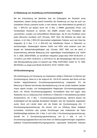32
4.5 Bedeutung von Ausbildung und Erwerbstätigkeit
Bei der Entscheidung der Behörden über die Zulässigkeit der Rückkehr eines
Asylwerbers, dessen Antrag sowohl hinsichtlich der Gewährung von Asyl als auch von
subsidiärem Schutz zuerkannt wurde, in sein Heimat- oder Herkunftsland ist gemäß § 9
Abs. 1 BFA-VG auf dessen durch Art. 8 Abs. 2 EMRK geschütztes Privat- und
Familienleben Rücksicht zu nehmen. Der EGMR versteht unter Privatleben alle
„persönlichen, sozialen und wirtschaftlichen Beziehungen, die für das Privatleben eines
jeden Menschen konstitutiv sind“ (Chvosta, 2007: 853). Die Behörde hat neben den
anderen, in § 9 Abs. 2 BFA-VG demonstrativ aufgelisteten Faktoren auch den Grad der
Integration (§ 9 Abs. 2 Z. 4 BFA-VG) der betreffenden Person in Österreich zu
berücksichtigen. Diesbezüglich betonen VwGH und VfGH unter anderem auch den
Aspekt der Selbsterhaltungsfähigkeit (vgl. Chvosta, 2007: 858) und die damit in
Zusammenhang stehende Bedeutung einer regelmäßigen Erwerbstätigkeit (z.B. VwGH
20. 4. 2006, 2005/18/0560; zur beruflichen Integration jüngst etwa VfGH 06.06.2014, U
1313/2013 und VfGH 19.09.2014, U 2377/2012-14). Bei Minderjährigen fällt eine Schul-
oder Berufsausbildung positiv ins Gewicht (vgl. VfSlg 16.657/2002; VwGH 19. 10. 1999,
99/18/0342 u.a; jüngst auch BVwG 29.09.2014, W161 1430391-1/5E).
4.6 Grundversorgung
Die Unterbringung und Versorgung von Asylwerbern erfolgt in Österreich im Rahmen der
Grundversorgung. Diese ist in der aufgrund Art. 15a B-VG zwischen dem Bund und den
Ländern abgeschlossenen Grundversorgungsvereinbarung vorgesehen. Für die
Betreuung im Bereich des Bundes (Bundesbetreuung) und der Länder bestehen darüber
hinaus eigene bundes- und landesgesetzliche Regelungen (Grundversorgungsgesetz-
Bund; z.B. Wiener Grundversorgungsgesetz). Grundsätzlich lässt sich sagen, dass
Asylwerber bis zur Zulassung ihres Verfahrens in Österreich in Bundesbetreuung stehen
(Erstaufnahme, Art. 3 Abs. 1 Grundversorgungsvereinbarung), während danach die
Zuständigkeit auf das jeweilige Bundesland übergeht, dem der Asylwerber zugewiesen
wurde. Bund und Länder teilen sich die Kosten der Grundversorgung (Art. 11
Grundversorgungsvereinbarung). Sie können sich zur Erfüllung dieser Aufgaben
humanitärer, kirchlicher oder privater Einrichtungen oder Institutionen der freien
Wohlfahrtspflege bedienen (Art. 3 Abs. 5 und 4 Abs. 3 Grundversorgungsvereinbarung).
Gemäß Art. 9 Grundversorgungsvereinbarung und § 1 Abs. 4 und 5
Grundversorgungsgesetz-Bund sind drei Arten von Betreuungseinrichtungen vorgesehen:
kollektive Erstaufnahmestellen/Durchgangszentren, organisierte Unterkünfte (inklusive
 