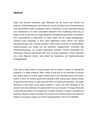 Abstract
Jedes Jahr kommen zahlreiche junge Menschen auf der Suche nach Schutz und
besseren Lebensbedingungen nach Österreich, wo sie oft lange auf eine Entscheidung in
ihren Asylverfahren warten. Asylwerber haben in Österreich nur sehr beschränkt Zugang
zum Arbeitsmarkt. Um ihrem besonderen Bedürfnis nach Ausbildung Rechnung zu
tragen, wurde im Jahr 2012 für junge Asylwerber die Möglichkeit geschaffen, in Österreich
eine Lehrausbildung zu absolvieren. In dieser Arbeit wird der Frage nachgegangen,
inwieweit junge Asylwerber in Wien diese Möglichkeit nützen können und welche
Herausforderungen bzw. Chancen bestehen. Dafür werden zunächst die asylrechtlichen
Zusammenhänge kurz erklärt und die rechtlichen Gegebenheiten hinsichtlich des
Arbeitsmarktzuganges von (jungen) Asylwerbern analysiert. Welche strukturellen und
individuellen Faktoren bestimmend dafür sind, ob junge Asylwerber in Wien tatsächlich
eine Lehre beginnen können, wird anhand der Ergebnisse von Experteninterviews
herausgearbeitet.
Every year a large number of young people come to Austria in search of international
protection or a better livelihood. Often it takes a long time for the authorities to process
their asylum claims. In Austria, asylum seekers have a very restricted access to the labour
market. In 2012, the Austrian government decided to offer young asylum seekers access
to apprenticeship training, to help meet their need for training and education. This paper
examines to what extent young asylum seekers in Vienna can take advantage of this
provision and what obstacles and opportunities they may encounter. The legal framework
of international protection and employment of foreign nationals in Austria is analyzed and
explained. Based on expert interviews the structural and individual factors that determine
whether young asylum seekers can start an apprenticeship in Vienna, are identified.
 