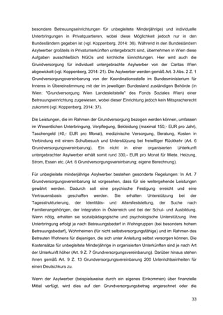 33
besondere Betreuungseinrichtungen für unbegleitete Minderjährige) und individuelle
Unterbringungen in Privatquartieren, wobei diese Möglichkeit jedoch nur in den
Bundesländern gegeben ist (vgl. Koppenberg, 2014: 36). Während in den Bundesländern
Asylwerber großteils in Privatunterkünften untergebracht sind, übernehmen in Wien diese
Aufgaben ausschließlich NGOs und kirchliche Einrichtungen. Hier wird auch die
Grundversorgung für individuell untergebrachte Asylwerber von der Caritas Wien
abgewickelt (vgl. Koppenberg, 2014: 21). Die Asylwerber werden gemäß Art. 3 Abs. 2 Z. 1
Grundversorgungsvereinbarung von der Koordinationsstelle im Bundesministerium für
Inneres in Übereinstimmung mit der im jeweiligen Bundesland zuständigen Behörde (in
Wien: "Grundversorgung Wien Landesleitstelle" des Fonds Soziales Wien) einer
Betreuungseinrichtung zugewiesen, wobei dieser Einrichtung jedoch kein Mitspracherecht
zukommt (vgl. Koppenberg, 2014: 37).
Die Leistungen, die im Rahmen der Grundversorgung bezogen werden können, umfassen
im Wesentlichen Unterbringung, Verpflegung, Bekleidung (maximal 150,- EUR pro Jahr),
Taschengeld (40,- EUR pro Monat), medizinische Versorgung, Beratung, Kosten in
Verbindung mit einem Schulbesuch und Unterstützung bei freiwilliger Rückkehr (Art. 6
Grundversorgungsvereinbarung). Ein nicht in einer organisierten Unterkunft
untergebrachter Asylwerber erhält somit rund 330,- EUR pro Monat für Miete, Heizung,
Strom, Essen etc. (Art. 6 Grundversorgungsvereinbarung; eigene Berechnung).
Für unbegleitete minderjährige Asylwerber bestehen gesonderte Regelungen: In Art. 7
Grundversorgungsvereinbarung ist vorgesehen, dass für sie weitergehende Leistungen
gewährt werden. Dadurch soll eine psychische Festigung erreicht und eine
Vertrauensbasis geschaffen werden. Sie erhalten Unterstützung bei der
Tagesstrukturierung, der Identitäts- und Altersfeststellung, der Suche nach
Familienangehörigen, der Integration in Österreich und bei der Schul- und Ausbildung.
Wenn nötig, erhalten sie sozialpädagogische und psychologische Unterstützung. Ihre
Unterbringung erfolgt je nach Betreuungsbedarf in Wohngruppen (bei besonders hohem
Betreuungsbedarf), Wohnheimen (für nicht selbstversorgungsfähige) und im Rahmen des
Betreuten Wohnens für diejenigen, die sich unter Anleitung selbst versorgen können. Die
Kostensätze für unbegleitete Minderjährige in organisierten Unterkünften sind je nach Art
der Unterkunft höher (Art. 9 Z. 7 Grundversorgungsvereinbarung). Darüber hinaus stehen
ihnen gemäß Art. 9 Z. 13 Grundversorgungsvereinbarung 200 Unterrichtseinheiten für
einen Deutschkurs zu.
Wenn der Asylwerber (beispielsweise durch ein eigenes Einkommen) über finanzielle
Mittel verfügt, wird dies auf den Grundversorgungsbetrag angerechnet oder die
 
