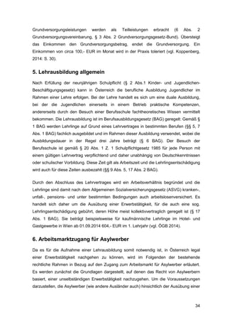 34
Grundversorgungsleistungen werden als Teilleistungen erbracht (6 Abs. 2
Grundversorgungsvereinbarung, § 3 Abs. 2 Grundversorgungsgesetz-Bund). Übersteigt
das Einkommen den Grundversorgungsbetrag, endet die Grundversorgung. Ein
Einkommen von circa 100,- EUR im Monat wird in der Praxis toleriert (vgl. Koppenberg,
2014: S. 30).
5. Lehrausbildung allgemein
Nach Erfüllung der neunjährigen Schulpflicht (§ 2 Abs.1 Kinder- und Jugendlichen-
Beschäftigungsgesetz) kann in Österreich die berufliche Ausbildung Jugendlicher im
Rahmen einer Lehre erfolgen. Bei der Lehre handelt es sich um eine duale Ausbildung,
bei der die Jugendlichen einerseits in einem Betrieb praktische Kompetenzen,
andererseits durch den Besuch einer Berufsschule fachtheoretisches Wissen vermittelt
bekommen. Die Lehrausbildung ist im Berufsausbildungsgesetz (BAG) geregelt: Gemäß §
1 BAG werden Lehrlinge auf Grund eines Lehrvertrages in bestimmten Berufen (§§ 5, 7
Abs. 1 BAG) fachlich ausgebildet und im Rahmen dieser Ausbildung verwendet, wobei die
Ausbildungsdauer in der Regel drei Jahre beträgt (§ 6 BAG). Der Besuch der
Berufsschule ist gemäß § 20 Abs. 1 Z. 1 Schulpflichtgesetz 1985 für jede Person mit
einem gültigen Lehrvertrag verpflichtend und daher unabhängig von Deutschkenntnissen
oder schulischer Vorbildung. Diese Zeit gilt als Arbeitszeit und die Lehrlingsentschädigung
wird auch für diese Zeiten ausbezahlt (§§ 9 Abs. 5, 17 Abs. 2 BAG).
Durch den Abschluss des Lehrvertrages wird ein Arbeitsverhältnis begründet und die
Lehrlinge sind damit nach dem Allgemeinen Sozialversicherungsgesetz (ASVG) kranken-,
unfall-, pensions- und unter bestimmten Bedingungen auch arbeitslosenversichert. Es
handelt sich daher um die Ausübung einer Erwerbstätigkeit, für die auch eine sog.
Lehrlingsentschädigung gebührt, deren Höhe meist kollektivvertraglich geregelt ist (§ 17
Abs. 1 BAG). Sie beträgt beispielsweise für kaufmännische Lehrlinge im Hotel- und
Gastgewerbe in Wien ab 01.09.2014 604,- EUR im 1. Lehrjahr (vgl. ÖGB 2014).
6. Arbeitsmarktzugang für Asylwerber
Da es für die Aufnahme einer Lehrausbildung somit notwendig ist, in Österreich legal
einer Erwerbstätigkeit nachgehen zu können, wird im Folgenden der bestehende
rechtliche Rahmen in Bezug auf den Zugang zum Arbeitsmarkt für Asylwerber erläutert.
Es werden zunächst die Grundlagen dargestellt, auf denen das Recht von Asylwerbern
basiert, einer unselbständigen Erwerbstätigkeit nachzugehen. Um die Voraussetzungen
darzustellen, die Asylwerber (wie andere Ausländer auch) hinsichtlich der Ausübung einer
 