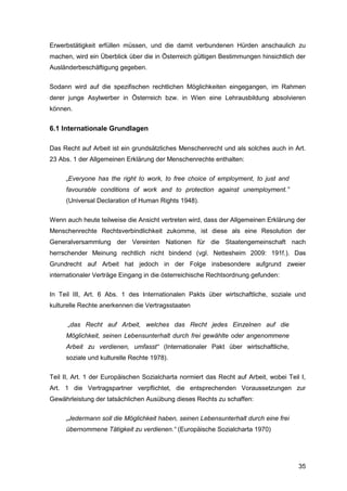 35
Erwerbstätigkeit erfüllen müssen, und die damit verbundenen Hürden anschaulich zu
machen, wird ein Überblick über die in Österreich gültigen Bestimmungen hinsichtlich der
Ausländerbeschäftigung gegeben.
Sodann wird auf die spezifischen rechtlichen Möglichkeiten eingegangen, im Rahmen
derer junge Asylwerber in Österreich bzw. in Wien eine Lehrausbildung absolvieren
können.
6.1 Internationale Grundlagen
Das Recht auf Arbeit ist ein grundsätzliches Menschenrecht und als solches auch in Art.
23 Abs. 1 der Allgemeinen Erklärung der Menschenrechte enthalten:
„Everyone has the right to work, to free choice of employment, to just and
favourable conditions of work and to protection against unemployment.”
(Universal Declaration of Human Rights 1948).
Wenn auch heute teilweise die Ansicht vertreten wird, dass der Allgemeinen Erklärung der
Menschenrechte Rechtsverbindlichkeit zukomme, ist diese als eine Resolution der
Generalversammlung der Vereinten Nationen für die Staatengemeinschaft nach
herrschender Meinung rechtlich nicht bindend (vgl. Nettesheim 2009: 191f.). Das
Grundrecht auf Arbeit hat jedoch in der Folge insbesondere aufgrund zweier
internationaler Verträge Eingang in die österreichische Rechtsordnung gefunden:
In Teil III, Art. 6 Abs. 1 des Internationalen Pakts über wirtschaftliche, soziale und
kulturelle Rechte anerkennen die Vertragsstaaten
„das Recht auf Arbeit, welches das Recht jedes Einzelnen auf die
Möglichkeit, seinen Lebensunterhalt durch frei gewählte oder angenommene
Arbeit zu verdienen, umfasst“ (Internationaler Pakt über wirtschaftliche,
soziale und kulturelle Rechte 1978).
Teil II, Art. 1 der Europäischen Sozialcharta normiert das Recht auf Arbeit, wobei Teil I,
Art. 1 die Vertragspartner verpflichtet, die entsprechenden Voraussetzungen zur
Gewährleistung der tatsächlichen Ausübung dieses Rechts zu schaffen:
„Jedermann soll die Möglichkeit haben, seinen Lebensunterhalt durch eine frei
übernommene Tätigkeit zu verdienen.“ (Europäische Sozialcharta 1970)
 