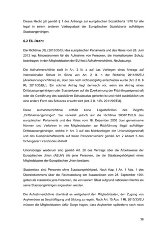 36
Dieses Recht gilt gemäß § 1 des Anhangs zur europäischen Sozialcharta 1970 für alle
legal in einem anderen Vertragsstaat der Europäischen Sozialcharta aufhältigen
Staatsangehörigen.
6.2 EU-Recht
Die Richtlinie (RL) 2013/33/EU des europäischen Parlaments und des Rates vom 26. Juni
2013 legt Mindestnormen für die Aufnahme von Personen, die internationalen Schutz
beantragen, in den Mitgliedstaaten der EU fest (Aufnahmerichtlinie, Neufassung).
Die Aufnahmerichtlinie stellt in Art. 2 lit. a auf das Vorliegen eines Antrags auf
internationalen Schutz im Sinne von Art. 2 lit. h der Richtlinie 2011/95/EU
(Anerkennungsrichtlinie) ab, über den noch nicht endgültig entschieden wurde (Art. 2 lit. b
RL 2013/33/EU). Ein solcher Antrag liegt demnach vor, wenn ein Antrag eines
Drittstaatsangehörigen oder Staatenlosen auf die Zuerkennung der Flüchtlingseigenschaft
oder die Gewährung des subsidiären Schutzstatus gerichtet ist und nicht ausdrücklich um
eine andere Form des Schutzes ersucht wird (Art. 2 lit. h RL 2011/95/EU).
Diese Aufnahmerrichtlinie enthält keine Legaldefinition des Begriffs
„Drittstaatsangehöriger“. Sie verweist jedoch auf die Richtlinie 2008/115/EG des
europäischen Parlaments und des Rates vom 16. Dezember 2008 über gemeinsame
Normen und Verfahren in den Mitgliedstaaten zur Rückführung illegal aufhältiger
Drittstaatsangehöriger, welche in Art. 3 auf das Nichtvorliegen der Unionsbürgerschaft
und des Gemeinschaftsrechts auf freien Personenverkehr gemäß Art. 2 Absatz 5 des
Schengener Grenzkodex abstellt.
Unionsbürger wiederum sind gemäß Art. 20 des Vertrags über die Arbeitsweise der
Europäischen Union (AEUV) alle jene Personen, die die Staatsangehörigkeit eines
Mitgliedstaates der Europäischen Union besitzen.
Staatenlose sind Personen ohne Staatsangehörigkeit. Nach Kap. I Art. 1 Abs. 1 des
Übereinkommens über die Rechtsstellung der Staatenlosen vom 28. September 1954
gelten als staatenlos jene Personen, die von keinem Staat aufgrund nationalen Rechts als
seine Staatsangehörigen angesehen werden.
Die Aufnahmerichtlinie überlässt es weitgehend den Mitgliedstaaten, den Zugang von
Asylwerbern zu Beschäftigung und Bildung zu regeln. Nach Art. 15 Abs. 1 RL 2013/33/EU
müssen die Mitgliedstaaten dafür Sorge tragen, dass Asylwerber spätestens nach neun
 