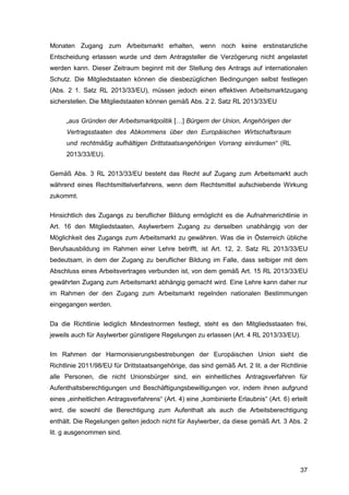 37
Monaten Zugang zum Arbeitsmarkt erhalten, wenn noch keine erstinstanzliche
Entscheidung erlassen wurde und dem Antragsteller die Verzögerung nicht angelastet
werden kann. Dieser Zeitraum beginnt mit der Stellung des Antrags auf internationalen
Schutz. Die Mitgliedstaaten können die diesbezüglichen Bedingungen selbst festlegen
(Abs. 2 1. Satz RL 2013/33/EU), müssen jedoch einen effektiven Arbeitsmarktzugang
sicherstellen. Die Mitgliedstaaten können gemäß Abs. 2 2. Satz RL 2013/33/EU
„aus Gründen der Arbeitsmarktpolitik […] Bürgern der Union, Angehörigen der
Vertragsstaaten des Abkommens über den Europäischen Wirtschaftsraum
und rechtmäßig aufhältigen Drittstaatsangehörigen Vorrang einräumen“ (RL
2013/33/EU).
Gemäß Abs. 3 RL 2013/33/EU besteht das Recht auf Zugang zum Arbeitsmarkt auch
während eines Rechtsmittelverfahrens, wenn dem Rechtsmittel aufschiebende Wirkung
zukommt.
Hinsichtlich des Zugangs zu beruflicher Bildung ermöglicht es die Aufnahmerichtlinie in
Art. 16 den Mitgliedstaaten, Asylwerbern Zugang zu derselben unabhängig von der
Möglichkeit des Zugangs zum Arbeitsmarkt zu gewähren. Was die in Österreich übliche
Berufsausbildung im Rahmen einer Lehre betrifft, ist Art. 12, 2. Satz RL 2013/33/EU
bedeutsam, in dem der Zugang zu beruflicher Bildung im Falle, dass selbiger mit dem
Abschluss eines Arbeitsvertrages verbunden ist, von dem gemäß Art. 15 RL 2013/33/EU
gewährten Zugang zum Arbeitsmarkt abhängig gemacht wird. Eine Lehre kann daher nur
im Rahmen der den Zugang zum Arbeitsmarkt regelnden nationalen Bestimmungen
eingegangen werden.
Da die Richtlinie lediglich Mindestnormen festlegt, steht es den Mitgliedsstaaten frei,
jeweils auch für Asylwerber günstigere Regelungen zu erlassen (Art. 4 RL 2013/33/EU).
Im Rahmen der Harmonisierungsbestrebungen der Europäischen Union sieht die
Richtlinie 2011/98/EU für Drittstaatsangehörige, das sind gemäß Art. 2 lit. a der Richtlinie
alle Personen, die nicht Unionsbürger sind, ein einheitliches Antragsverfahren für
Aufenthaltsberechtigungen und Beschäftigungsbewilligungen vor, indem ihnen aufgrund
eines „einheitlichen Antragsverfahrens“ (Art. 4) eine „kombinierte Erlaubnis“ (Art. 6) erteilt
wird, die sowohl die Berechtigung zum Aufenthalt als auch die Arbeitsberechtigung
enthält. Die Regelungen gelten jedoch nicht für Asylwerber, da diese gemäß Art. 3 Abs. 2
lit. g ausgenommen sind.
 