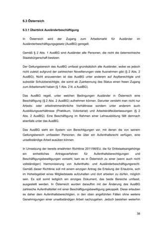 38
6.3 Österreich
6.3.1 Überblick Ausländerbeschäftigung
In Österreich wird der Zugang zum Arbeitsmarkt für Ausländer im
Ausländerbeschäftigungsgesetz (AuslBG) geregelt.
Gemäß § 2 Abs. 1 AuslBG sind Ausländer alle Personen, die nicht die österreichische
Staatsbürgerschaft besitzen.
Der Geltungsbereich des AuslBG umfasst grundsätzlich alle Ausländer, wobei es jedoch
nicht zuletzt aufgrund der zahlreichen Novellierungen viele Ausnahmen gibt (§ 2 Abs. 2
AuslBG). Nicht anzuwenden ist das AuslBG unter anderem auf Asylberechtigte und
subsidiär Schutzberechtigte, die somit ab Zuerkennung des Status einen freien Zugang
zum Arbeitsmarkt haben (§ 1 Abs. 2 lit. a AuslBG).
Das AuslBG regelt, unter welchen Bedingungen Ausländer in Österreich eine
Beschäftigung (§ 2 Abs. 2 AuslBG) aufnehmen können. Darunter versteht man nicht nur
Arbeits- oder arbeitnehmerähnliche Verhältnisse sondern unter anderem auch
Ausbildungsverhältnisse (Praktikum, Volontariat) und Arbeitskräfteüberlassungen (§ 2
Abs. 2 AuslBG). Eine Beschäftigung im Rahmen einer Lehrausbildung fällt demnach
ebenfalls unter das AuslBG.
Das AuslBG sieht ein System von Berechtigungen vor, mit denen die von seinem
Geltungsbereich umfassten Personen, die über ein Aufenthaltsrecht verfügen, eine
unselbständige Arbeit ausüben können.
In Umsetzung der bereits erwähnten Richtlinie 2011/98/EU, die für Drittstaatsangehörige
ein einheitliches Antragsverfahren für Aufenthaltsberechtigungen und
Beschäftigungsbewilligungen vorsieht, kam es in Österreich zu einer (wenn auch nicht
vollständigen) Harmonisierung von Aufenthalts- und Ausländerbeschäftigungsrecht.
Gemäß dieser Richtlinie soll mit einem einzigen Antrag die Erteilung der Erlaubnis, sich
im Hoheitsgebiet eines Mitgliedstaats aufzuhalten und dort arbeiten zu dürfen, möglich
sein. Es soll somit lediglich ein einziges Dokument, das beide Bereiche umfasst,
ausgestellt werden. In Österreich wurden daraufhin mit der Änderung des AuslBG
zahlreiche Aufenthaltstitel mit einer Beschäftigungsbewilligung gekoppelt. Diese erlauben
es daher dem Aufenthaltsberechtigten, in den oben angeführten Fällen ohne weitere
Genehmigungen einer unselbständigen Arbeit nachzugehen. Jedoch bestehen weiterhin
 