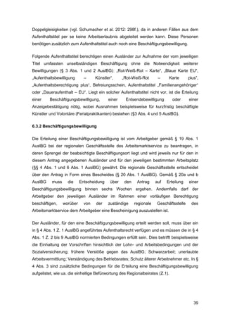 39
Doppelgleisigkeiten (vgl. Schumacher et al. 2012: 298f.), da in anderen Fällen aus dem
Aufenthaltstitel per se keine Arbeitserlaubnis abgeleitet werden kann. Diese Personen
benötigen zusätzlich zum Aufenthaltstitel auch noch eine Beschäftigungsbewilligung.
Folgende Aufenthaltstitel berechtigen einen Ausländer zur Aufnahme der vom jeweiligen
Titel umfassten unselbständigen Beschäftigung ohne die Notwendigkeit weiterer
Bewilligungen (§ 3 Abs. 1 und 2 AuslBG): „Rot-Weiß-Rot – Karte“, „Blaue Karte EU“,
„Aufenthaltsbewilligung – Künstler“, „Rot-Weiß-Rot – Karte plus”,
„Aufenthaltsberechtigung plus“, Befreiungsschein, Aufenthaltstitel „Familienangehöriger“
oder „Daueraufenthalt – EU“. Liegt ein solcher Aufenthaltstitel nicht vor, ist die Erteilung
einer Beschäftigungsbewilligung, einer Entsendebewilligung oder einer
Anzeigebestätigung nötig, wobei Ausnahmen beispielsweise für kurzfristig beschäftigte
Künstler und Volontäre (Ferialpraktikanten) bestehen (§3 Abs. 4 und 5 AuslBG).
6.3.2 Beschäftigungsbewilligung
Die Erteilung einer Beschäftigungsbewilligung ist vom Arbeitgeber gemäß § 19 Abs. 1
AuslBG bei der regionalen Geschäftsstelle des Arbeitsmarktservice zu beantragen, in
deren Sprengel der beabsichtigte Beschäftigungsort liegt und wird jeweils nur für den in
diesem Antrag angegebenen Ausländer und für den jeweiligen bestimmten Arbeitsplatz
(§§ 4 Abs. 1 und 6 Abs. 1 AuslBG) gewährt. Die regionale Geschäftsstelle entscheidet
über den Antrag in Form eines Bescheides (§ 20 Abs. 1 AuslBG). Gemäß § 20a und b
AuslBG muss die Entscheidung über den Antrag auf Erteilung einer
Beschäftigungsbewilligung binnen sechs Wochen ergehen. Andernfalls darf der
Arbeitgeber den jeweiligen Ausländer im Rahmen einer vorläufigen Berechtigung
beschäftigen, worüber von der zuständige regionale Geschäftsstelle des
Arbeitsmarktservice dem Arbeitgeber eine Bescheinigung auszustellen ist.
Der Ausländer, für den eine Beschäftigungsbewilligung erteilt werden soll, muss über ein
in § 4 Abs. 1 Z. 1 AuslBG angeführtes Aufenthaltsrecht verfügen und es müssen die in § 4
Abs. 1 Z. 2 bis 9 AuslBG normierten Bedingungen erfüllt sein. Dies betrifft beispielsweise
die Einhaltung der Vorschriften hinsichtlich der Lohn- und Arbeitsbedingungen und der
Sozialversicherung; frühere Verstöße gegen das AuslBG; Schwarzarbeit; unerlaubte
Arbeitsvermittlung; Verständigung des Betriebsrates; Schutz älterer Arbeitnehmer etc. In §
4 Abs. 3 sind zusätzliche Bedingungen für die Erteilung eine Beschäftigungsbewilligung
aufgelistet, wie ua. die einhellige Befürwortung des Regionalbeirates (Z.1).
 