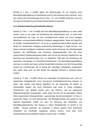 40
Gemäß § 4 Abs. 2 AuslBG gelten die Bestimmungen für die Erteilung einer
Beschäftigungsbewilligung im Wesentlichen auch für die Aufnahme eines Lehrlings. Auch
hier müssen die Voraussetzungen des § 4 Abs. 1 Z 1 bis 9 AuslBG erfüllt sein und es ist
die Lage und Entwicklung des übrigen Arbeitsmarktes zu beachten.
6.3.3 Arbeitsmarktprüfung (Ersatzkraftverfahren)
Gemäß § 4 Abs. 1 und 2 AuslBG darf eine Beschäftigungsbewilligung nur dann erteilt
werden, wenn es die Lage und Entwicklung des Arbeitsmarktes bzw. im Falle eines
Lehrverhältnisses die Lage auf dem Lehrstellenmarkt zulässt und keine wichtigen
öffentlichen und gesamtwirtschaftlichen Interessen dagegenstehen. Dabei wird geprüft (§
4b AuslBG; „Ersatzkraftverfahren“), ob für die zu besetzende offene Stelle Inländer oder
bereits am Arbeitsmarkt verfügbare ausländische Staatsbürger in Frage kommen. Von
diesen eventuell verfügbaren Ausländern werden solche bevorzugt, die Arbeitslosengeld
beziehen, die EWR-Bürger oder Schweizer Staatsangehörige sind, die einen
unbeschränkten Arbeitsmarktzugang haben oder auf die als türkische Arbeitnehmer der
Beschluss des Assoziationsrates vom 19. September 1980 über die Entwicklung der
Assoziation anzuwenden ist (Assoziationsarbeitnehmer). Die Beschäftigungsbewilligung
wird dann nur erteilt, wenn keine solchen Ersatzkräfte vorhanden sind. Die Prüfung erfolgt
anhand der Anforderungen, die im Antrag des zukünftigen Arbeitgebers ausgewiesen
sind, wobei diese auch mit dem Bedarf des jeweiligen Betriebs in Einklang stehen
müssen.
Gemäß § 13 Abs. 1 AuslBG können die zuständigen Bundesminister eine Liste von
sogenannten Mangelberufen durch Verordnung (Fachkräfteverordnung) erlassen. In
dieser Liste werden jene Berufe aufgeführt, für die längerfristig ein Bedarf an
Arbeitskräften besteht, der durch inländische oder sonst im Inland verfügbare
Arbeitnehmer nicht gedeckt werden kann. Als Kriterium wird die sogenannte
Stellenandrangsziffer herangezogen, wobei dieser die Zahl der pro gemeldeter offener
Stelle vorgemerkten Arbeitssuchenden zugrunde liegt. Sie darf grundsätzlich 1,5 (bzw. in
bestimmten Fällen 1,8) nicht überschreiten. Die Mangelberufsliste wird jeweils für das
folgende Kalenderjahr erstellt und dient der Sicherung des Wirtschafts- und
Beschäftigungsstandortes. Der Zugang zu diesen Mangelberufen ist gemäß § 12a
AuslBG insoweit erleichtert, als Ausländer in diesem Bereich unter bestimmten
Umständen als Fachkräfte zugelassen werden können, ohne dass einer
Arbeitsmarktprüfung durchgeführt werden muss (§ 4 Abs. 7 AuslBG).
 