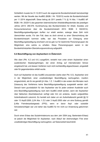 41
Schließlich musste bis 31.12.2013 auch die sogenannte Bundeshöchstzahl berücksichtigt
werden. Mit der Novelle des AuslBG (BGBl. I Nr. 72/2013) wurde die Bundeshöchstzahl
per 1.1.2014 abgeschafft. Diese betrug ab 2011 jeweils 7 % (§ 14 Abs. 1 AuslBG idF
BGBl. I Nr. 25/2011) des gesamten österreichischen Arbeitskräftepotentials des jeweiligen
Jahres (2013: 260.579, Kundmachung des Bundesministers für Arbeit, Soziales und
Konsumentenschutz über die Bundeshöchstzahl 2013: BGBl. II 502/2012).
Beschäftigungsbewilligungen durften nur erteilt werden, solange diese Zahl nicht
überschritten wurde. Für den Fall, dass es doch einmal zu einer Überschreitung der
Bundeshöchstzahl kommen sollte, war das Procedere zur Erlangung einer
Beschäftigungsbewilligung erschwert und es gab nur für bestimmte Personengruppen die
Möglichkeit, eine solche zu erhalten. Diese Personengruppen waren in der
Bundeshöchstzahlen-Überziehungsverordnung aufgezählt.
6.4 Beschäftigung von Asylwerbern in Österreich
Wie oben (Pkt. 4.2 und 4.4.) ausgeführt, versteht man unter einem Asylwerber einen
ausländischen Staatsangehörigen, der einen Antrag auf internationalen Schutz
eingebracht hat, und dessen Verfahren noch nicht rechtskräftig abgeschlossen, eingestellt
oder für gegenstandslos erklärt wurde.
Auch auf Asylwerber ist das AuslBG anzuwenden (siehe oben Pkt. 6.3). Asylwerber sind
in der Möglichkeit, einer unselbständigen Beschäftigung nachzugehen, insofern
eingeschränkt, als für sie gemäß § 4 Abs. 1 Z. 1 AuslBG in den ersten drei Monaten nach
Zulassung des Verfahrens keine Beschäftigungsbewilligung ausgestellt werden darf.
Danach kann grundsätzlich für den Asylwerber wie für jeden anderen Ausländer auch
eine Beschäftigungsbewilligung nach dem AuslBG erteilt werden, wenn der Asylwerber
über faktischen Abschiebeschutz verfügt oder ihm ein anderes, taxativ aufgezähltes
Aufenthaltsrecht zukommt. Es handelt sich dabei um ein Aufenthaltsrecht gemäß §§ 12
oder 13 AsylG 2005, § 54 Abs. 1 Z 2 oder 3 AsylG 2005 oder um eine Duldung gemäß
§ 46a Fremdenpolizeigesetz (FPG), wenn er davor Asyl- oder subsidiär
Schutzberechtigter war und daher das AuslBG für ihn nicht zur Anwendung gekommen
war.
Durch einen Erlass des Sozialministeriums aus dem Jahr 2004 (sog. Bartenstein-Erlass)
ist jedoch die Möglichkeit für Asylwerber, nach Ablauf der dreimonatigen Frist einer
unselbständigen Beschäftigung nachzugehen, auf Saisonarbeit beschränkt:
 