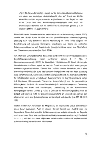 42
„Für § 19-Asylwerber sind im Hinblick auf die derzeitige Arbeitsmarktsituation
und deren nur vorläufiges Aufenthaltsrecht, das auf Grund der künftig
wesentlich rascher abgeschlossenen Asylverfahren in der Regel nur von
kurzer Dauer sein wird, Beschäftigungsbewilligungen auch nach der
dreimonatigen Wartefrist nur im Rahmen von Kontingenten gemäß § 5 zu
erteilen.“ (BMWA-435.006/6-II/7/04)
Hinsichtlich dieses Erlasses bestehen menschenrechtliche Bedenken (vgl. Ammer 2013).
Seitens der Grünen wurde im März 2014 ein parlamentarischer Entschließungsantrag
(326/A[E] XXV. GP) betreffend dessen Abänderung im Sinne eines Wegfalls der
Beschränkung auf saisonale Kontingente eingebracht. Auf Ebene der politischen
Entscheidungsträger hat sich Sozialminister Hundstorfer jüngst gegen eine Abschaffung
des Erlasses ausgesprochen (vgl. Sterk 2014).
Außerhalb des Geltungsbereiches des AuslBG (und somit ohne die Voraussetzung einer
Beschäftigungsbewilligung) haben Asylwerber gemäß § 7 Abs. 1
Grundversorgungsgesetz (GVG) die Möglichkeit, Hilfstätigkeiten für Bund, Länder oder
Gemeinden durchzuführen, wobei sie hier kein Entgelt sondern lediglich einen geringen
Anerkennungsbeitrag erhalten. Gemäß Abs. 3 GVG können Asylwerber, die in einer
Betreuungseinrichtung von Bund oder Ländern untergebracht sind bzw. nach Zulassung
ihres Verfahrens auch, wenn sie bei Dritten untergebracht sind, mit ihrem Einverständnis
für Hilfstätigkeiten, die im unmittelbaren Zusammenhang mit ihrer Unterbringung stehen
(zB Reinigung, Küchenbetrieb, Transporte, Instandhaltung) und für gemeinnützige
Hilfstätigkeiten für Bund, Länder und Gemeinden (zB Landschaftspflege und Gestaltung,
Betreuung von Park- und Sportanlagen, Unterstützung in der Administration)
herangezogen werden. Gemäß § 7 Abs. 5 GVG gilt der Anerkennungsbeitrag nicht als
Entgelt und unterliegt nicht der Einkommensteuerpflicht. Er orientiert sich nicht an den
allgemeinen Lohn- und Gehaltsschemata sondern liegt weit darunter (vgl. MA 24 2012:
107).
Weiters besteht für Asylwerber die Möglichkeit, als sogenannte „Neue Selbständige“
einen Beruf auszuüben. Auch in diesem Bereich kommt das AuslBG nicht zur
Anwendung. Dieses Instrument ist für Werkunternehmer gedacht, die weder ein Gewerbe
noch einen freien Beruf (wie zum Beispiel Architekt oder Anwalt) ausüben (vgl. Peyrl et al.
2012: 322). Oft wird sich diese Möglichkeit insbesondere für weibliche Asylwerberinnen
auf die Ausübung der Prostitution beschränken.
 