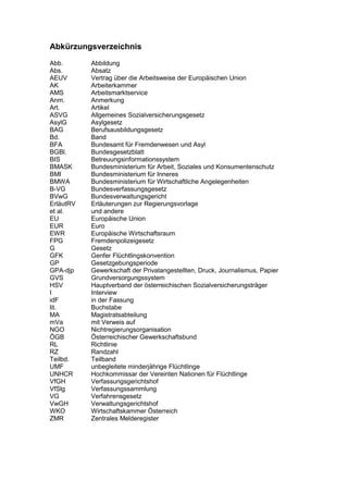 Abkürzungsverzeichnis
Abb. Abbildung
Abs. Absatz
AEUV Vertrag über die Arbeitsweise der Europäischen Union
AK Arbeiterkammer
AMS Arbeitsmarktservice
Anm. Anmerkung
Art. Artikel
ASVG Allgemeines Sozialversicherungsgesetz
AsylG Asylgesetz
BAG Berufsausbildungsgesetz
Bd. Band
BFA Bundesamt für Fremdenwesen und Asyl
BGBl. Bundesgesetzblatt
BIS Betreuungsinformationssystem
BMASK Bundesministerium für Arbeit, Soziales und Konsumentenschutz
BMI Bundesministerium für Inneres
BMWA Bundesministerium für Wirtschaftliche Angelegenheiten
B-VG Bundesverfassungsgesetz
BVwG Bundesverwaltungsgericht
ErläutRV Erläuterungen zur Regierungsvorlage
et al. und andere
EU Europäische Union
EUR Euro
EWR Europäische Wirtschaftsraum
FPG Fremdenpolizeigesetz
G Gesetz
GFK Genfer Flüchtlingskonvention
GP Gesetzgebungsperiode
GPA-djp Gewerkschaft der Privatangestellten, Druck, Journalismus, Papier
GVS Grundversorgungssystem
HSV Hauptverband der österreichischen Sozialversicherungsträger
I Interview
idF in der Fassung
lit. Buchstabe
MA Magistratsabteilung
mVa mit Verweis auf
NGO Nichtregierungsorganisation
ÖGB Österreichischer Gewerkschaftsbund
RL Richtlinie
RZ Randzahl
Teilbd. Teilband
UMF unbegleitete minderjährige Flüchtlinge
UNHCR Hochkommissar der Vereinten Nationen für Flüchtlinge
VfGH Verfassungsgerichtshof
VfSlg Verfassungssammlung
VG Verfahrensgesetz
VwGH Verwaltungsgerichtshof
WKO Wirtschaftskammer Österreich
ZMR Zentrales Melderegister
 