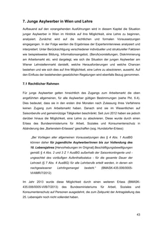 43
7. Junge Asylwerber in Wien und Lehre
Aufbauend auf den vorangehenden Ausführungen wird in diesem Kapitel die Situation
junger Asylwerber in Wien im Hinblick auf ihre Möglichkeit, eine Lehre zu beginnen,
analysiert. Zunächst wird auf die rechtlichen und formalen Voraussetzungen
eingegangen. In der Folge werden die Ergebnisse der Experteninterviews analysiert und
interpretiert. Unter Berücksichtigung verschiedener individueller und struktureller Faktoren
wie beispielsweise Bildung, Informationsangebot, (Berufs)vorstellungen, Diskriminierung
am Arbeitsmarkt etc. wird dargelegt, wie sich die Situation der jungen Asylwerber am
Wiener Lehrstellenmarkt darstellt, welche Herausforderungen und welche Chancen
bestehen und wie sich dies auf ihre Möglichkeit, eine Lehre zu absolvieren, auswirkt. Auf
den Einfluss der bestehenden gesetzlichen Regelungen wird ebenfalls Bezug genommen.
7.1 Rechtlicher Rahmen
Für junge Asylwerber gelten hinsichtlich des Zugangs zum Arbeitsmarkt die oben
angeführten allgemeinen, für alle Asylwerber gültigen Bestimmungen (siehe Pkt. 6.4).
Dies bedeutet, dass sie in den ersten drei Monaten nach Zulassung ihres Verfahrens
keinen Zugang zum Arbeitsmarkt haben. Danach sind sie im Wesentlichen auf
Saisonberufe und gemeinnützige Tätigkeiten beschränkt. Seit Juni 2012 haben sie jedoch
darüber hinaus die Möglichkeit, eine Lehre zu absolvieren. Diese wurde durch einen
Erlass des Bundesministeriums für Arbeit, Soziales und Konsumentenschutz in
Abänderung des „Bartenstein-Erlasses“ geschaffen (sog. Hundstorfer-Erlass):
„Bei Vorliegen aller allgemeinen Voraussetzungen des § 4 Abs. 1 AuslBG
können daher für jugendliche Asylwerber/innen bis zur Vollendung des
18. Lebensjahres [Hervorhebungen im Original] Beschäftigungsbewilligungen
gemäß § 4 Abs. 2 und 3 Z 1 AuslBG außerhalb der Saisonkontingente und -
ungeachtet des vorläufigen Aufenthaltsstatus - für die gesamte Dauer der
Lehrzeit (§ 7 Abs. 4 AuslBG) für alle Lehrberufe erteilt werden, in denen ein
nachgewiesener Lehrlingsmangel besteht.“ (BMASK-435.006/0005-
VI/AMR/7/2012)
Im Jahr 2013 wurde diese Möglichkeit durch einen weiteren Erlass (BMASK-
435.006/0005-VI/B/7/2013) des Bundesministeriums für Arbeit, Soziales und
Konsumentenschutz auf Personen ausgedehnt, die zum Zeitpunkt der Antragstellung das
25. Lebensjahr noch nicht vollendet haben.
 