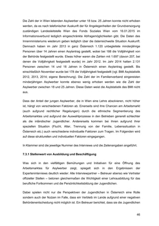 46
Die Zahl der in Wien lebenden Asylwerber unter 18 bzw. 25 Jahren konnte nicht erhoben
werden, da es nach telefonischer Auskunft der für Angelegenheiten der Grundversorgung
zuständigen Landesleitstelle Wien des Fonds Soziales Wien vom 16.01.2015 im
Informationsverbund lediglich eingeschränkte Abfragemöglichkeiten gibt. Die Daten des
Innenministeriums wiederum geben lediglich über die österreichweite Situation Auskunft:
Demnach haben im Jahr 2013 in ganz Österreich 1.120 unbegleitete minderjährige
Personen über 14 Jahren einen Asylantrag gestellt, wobei bei 188 die Volljährigkeit von
der Behörde festgestellt wurde. Etwas höher waren die Zahlen mit 1.697 (davon 207, bei
denen die Volljährigkeit festgestellt wurde) im Jahr 2012. Im Jahr 2014 hatten 2.131
Personen zwischen 14 und 18 Jahren in Österreich einen Asylantrag gestellt. Bis
einschließlich November wurde bei 178 die Volljährigkeit festgestellt (vgl. BMI Asylstatistik
2012, 2013, 2014; eigene Berechnung). Die Zahl der im Familienverband eingereisten
minderjährigen Asylwerber konnte ebenso wenig erhoben werden wie die Zahl der
Asylwerber zwischen 18 und 25 Jahren. Diese Daten weist die Asylstatistik des BMI nicht
aus.
Dass der Anteil der jungen Asylwerber, die in Wien eine Lehre absolvieren, nicht höher
ist, hängt von verschiedenen Faktoren ab. Einerseits sind ihre Chancen am Arbeitsmarkt
(auch aufgrund rechtlicher Regelungen) durch die ethnische Segmentierung des
Arbeitsmarktes und aufgrund der Auswahlprozesse in den Betrieben generell schlechter
als die inländischer Jugendlicher. Andererseits kommen bei ihnen aufgrund ihrer
speziellen Situation (Flucht, Alter, Trennung von der Familie, Lebenssituation in
Österreich etc.) auch verschiedene individuelle Faktoren zum Tragen. Im Folgenden wird
auf diese strukturellen und individuellen Faktoren eingegangen.
In Klammer sind die jeweilige Nummer des Interviews und die Zeilenangaben angeführt.
7.3.1 Stellenwert von Ausbildung und Beschäftigung
Was sich in den vielfältigen Bemühungen und Initiativen für eine Öffnung des
Arbeitsmarktes für Asylwerber zeigt, spiegelt sich in den Ergebnissen der
Experteninterviews deutlich wieder: Alle Interviewpartner – Betreuer ebenso wie Vertreter
offizieller Stellen – betonen gleichermaßen die Wichtigkeit einer Lehrausbildung für das
berufliche Fortkommen und die Persönlichkeitsbildung der Jugendlichen.
Dabei spielen nicht nur die Perspektiven der Jugendlichen in Österreich eine Rolle
sondern auch der Nutzen im Falle, dass ein Verbleib im Lande aufgrund einer negativen
Behördenentscheidung nicht möglich ist. Ein Betreuer berichtet, dass sie die Jugendlichen
 
