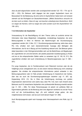 48
dass sie jetzt abgeschoben werden oder zurückgeschickt werden“ (I2: 172 – 174; vgl. I3:
250 – 253). Ein Betreuer sieht dagegen bei den jungen Asylwerbern kaum ein
Bewusstsein für die Bedeutung, die eine Lehre im Asylverfahren haben kann und verweist
vielmehr auf die Wichtigkeit von Deutschkenntnissen: „Mittels Deutschkurs versuche ich
sie dann auch zu ködern. Dass ich sag‘, sie brauchen unbedingt einen Deutschkurs. Nicht
nur wegen der Karriere, nicht nur wegen der Lehre sondern auch fürs Asylverfahren“ (I4:
199 –201).
7.3.2 Information der Asylwerber
Voraussetzung für die Beschäftigung mit dem Thema Lehre ist zunächst einmal die
Information über diese Möglichkeit. Unbegleitete, minderjährige Asylwerber, die einer
Betreuungsstelle in Wien im Rahmen der Bestimmungen der Grundversorgung
zugewiesen werden (Art. 3 Abs. 2 Z. 1 Grundversorgungsvereinbarung; siehe dazu oben
Pkt. 4.6), erhalten dort nach übereinstimmender Aussage aller Befragten alle
Informationen, die für sie in Bezug auf ihre Ausbildung relevant sind. Die Betreuer gehen
dabei besonders in den Wohngemeinschaften sehr auf die Bedürfnisse und Begabungen
der Jugendlichen ein und sind bemüht, den jeweils passenden Ausbildungsweg zu finden
und sie an die entsprechenden Stellen weiter zu verweisen (vgl. I2: 145; I6: 211). Die
Jugendlichen erhalten dort auch Unterstützung im Bewerbungsprozess (vgl. I1: 388 –
391).
Für junge Asylwerber, die im Familienverband nach Österreich kommen oder die als
Volljährige privat untergebracht sind, ist eine derart intensive Betreuung nicht unbedingt
gegeben. Sie erhalten die entsprechenden Informationen jedoch entweder in den
Betreuungsquartieren oder im Falle privater Unterbringung im Asylzentrum der Caritas,
über das sie auch die Grundversorgungsleistungen beziehen (vgl. I1: 307; vgl.
Koppenberg 2014: 21). Da in Wien die Unterbringung durchweg von großen
Organisationen übernommen wird (siehe dazu oben Pkt. 4.6), kann nach Ansicht eines
Betreuers auch für erwachsene Asylwerber eine professionelle Beratung erwartet werden
(vgl. I1: 303 – 206). Für diese Personengruppe ist jedoch ein größeres Maß an
Eigeninitiative gefordert, da die Beratung eher eine allgemein rechtliche ist und der Fokus
nicht auf der (Lehr)ausbildung liegt: „Es wird vielleicht einige geben, die das
möglicherweise nicht wissen, weil sie auch nicht danach fragen“ (I1: 306).
Auch Mundpropaganda spielt nach Aussage einer Interviewpartnerin eine Rolle (vgl. I2:
157).
 
