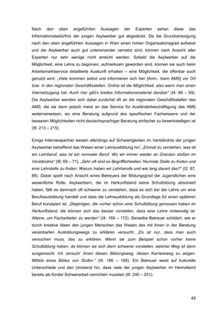 49
Nach den oben angeführten Aussagen der Experten sehen diese das
Informationsbedürfnis der jungen Asylwerber gut abgedeckt. Da die Grundversorgung
nach den oben angeführten Aussagen in Wien einen hohen Organisationsgrad aufweist
und die Asylwerber auch gut untereinander vernetzt sind, können nach Ansicht aller
Experten nur sehr wenige nicht erreicht werden. Sobald die Asylwerber auf die
Möglichkeit, eine Lehre zu beginnen, aufmerksam geworden sind, können sie auch beim
Arbeitsmarktservice detaillierte Auskunft erhalten – eine Möglichkeit, die offenbar auch
genutzt wird: „Viele kommen selbst und informieren sich hier [Anm.: beim AMS] vor Ort
bzw. in den regionalen Geschäftsstellen. Online ist die Möglichkeit, also wenn man einen
Internetzugang hat. Auch hier gibt’s breites Informationsmaterial darüber“ (I4: 66 – 69).
Die Asylwerber wenden sich dabei zunächst oft an die regionalen Geschäftsstellen des
AMS, die sie dann jedoch meist an das Service für Ausländerbeschäftigung des AMS
weiterverweisen, wo eine Beratung aufgrund des spezifischen Fachwissens und der
besseren Möglichkeiten nicht-deutschsprachiger Beratung einfacher zu bewerkstelligen ist
(I6: 213 – 215).
Einige Interviewpartner weisen allerdings auf Schwierigkeiten im Verständnis der jungen
Asylwerber betreffend das Wesen einer Lehrausbildung hin: „Einmal zu verstehen, was ist
ein Lehrberuf, was ist ein normaler Beruf. Wo wir immer wieder an Grenzen stoßen im
Verständnis“ (I6: 69 – 71), „Sehr oft sind es Begrifflichkeiten: Normale Stelle zu finden und
eine Lehrstelle zu finden. Warum haben wir Lehrberufe und wie lang dauert das?“ (I2: 87,
88). Dabei spielt nach Ansicht eines Betreuers der Bildungsgrad der Jugendlichen eine
wesentliche Rolle. Asylwerbern, die im Herkunftsland keine Schulbildung absolviert
haben, fällt es demnach oft schwerer zu verstehen, dass es sich bei der Lehre um eine
Berufsausbildung handelt und dass die Lehrausbildung als Grundlage für einen späteren
Beruf konzipiert ist: „Diejenigen, die vorher schon eine Schulbildung genossen haben im
Herkunftsland, die können sich das besser vorstellen, dass eine Lehre notwendig ist.
Alleine, um Facharbeiter zu werden“ (I4: 169 – 172). Derselbe Betreuer schildert, wie er
durch kreative Ideen den jungen Menschen das Wesen des mit ihnen in der Beratung
vereinbarten Ausbildungswegs zu erklären versucht: „Es ist nur, dass man auch
versuchen muss, das zu erklären. Wenn sie zum Beispiel schon vorher keine
Schulbildung haben, da können sie sich dann schwerer vorstellen, welcher Weg ist dann
ausgemacht. Ich versuch‘ ihnen diesen Bildungsweg, diesen Karriereweg zu zeigen.
Mittels eines Bildes von Stufen.“ (I4: 166 – 169). Ein Betreuer weist auf kulturelle
Unterschiede und den Umstand hin, dass viele der jungen Asylwerber im Heimatland
bereits als Kinder Schwerarbeit verrichten mussten (I8: 240 – 251).
 