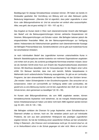 51
Bestätigungen für etwaige Schulabschlüsse vorweisen können. Oft haben sie bereits im
Kindesalter gearbeitet. Der Vermittlung von Bildung wird von allen Betreuern große
Bedeutung beigemessen: „Oberstes Ziel ist eigentlich, dass jeder Jugendliche in einer
Kurs- oder Bildungsmaßnahme ist. Und da versuchen wir einfach alles auszuschöpfen.
Alles, was geht, das ist ganz wichtig“ (I1: 105 – 107; vgl. I8: ).
Das Angebot an Kursen deckt in Wien nach übereinstimmender Ansicht aller Befragten
den Bedarf und die Betreuungseinrichtungen können zahlreiche Kooperationen mit
Vereinen, Bildungseinrichtungen und Schulen nutzen. Alle Befragten betonen jedoch die
eingeschränkten finanziellen Mittel, die den Betreuungseinrichtungen zur Verfügung
stehen. Insbesondere die Volkshochschulen gewähren nach übereinstimmender Aussage
der Befragten Preisnachlässe bzw. Sonderkonditionen und es gibt auch kostenlose Kurse
bei verschiedenen Anbietern.
Je nach individuellem Bedarf des Jugendlichen kommen unterschiedliche Kurse in
Betracht: Basisbildungskurse werden kostenlos von mehreren Organisationen angeboten
und richten sich an jene, die zunächst grundlegende Kenntnisse erwerben müssen, bevor
sie als nächsten Schritt einen Kurs zum Erwerb des Hauptschulabschlusses absolvieren
können. Mit Abschluss desselben sind die Voraussetzungen für den Beginn einer Lehre
erfüllt. Ein Betreuer berichtet, dass man sich bemüht, Defizite beispielsweise in
Mathematik durch außerschulische Förderung auszugleichen. So gibt es ein Lernbuddy-
Programm, bei dem ehrenamtliche Mitarbeiter am Nachmittag mit den Schülern lernen:
„Die meisten haben Schwierigkeiten in den Grundrechnungsarten. Das versuchen wir zu
kompensieren, indem wir Lernnachhilfe zur Verfügung stellen oder Lernbuddies, die
gezielt eins zu eins Betreuung machen und mit den Jugendlichen den Stoff, den sie in der
Schule lernen, dann gemeinsam zu bewältigen“ (I2: 55 – 59).
An Kursen oder Bildungsmaßnahmen, die vom AMS angeboten werden, können
lehrstellensuchende Asylwerber nicht teilnehmen, da sie mangels Arbeitsmarktzugangs
keinen Arbeitslosenanspruch haben und daher nicht beim AMS registriert werden können
(vgl. I6: 225 – 233; I5: 135 – 138).
Alle Befragten schätzen die Chancen für junge Asylwerber, einen Schulabschluss in
Österreich erhalten zu können, hoch ein. Sie verweisen jedoch auch auf individuelle
Probleme, die sich aus dem persönlichen Hintergrund des jeweiligen Jugendlichen
ergeben können. So hat die Vorbildung einen wesentlichen Einfluss auf den schulischen
Erfolg in Österreich: „Die Chancen sind normalerweise recht gut. Es kommt drauf an, ob
er im Herkunftsland schon in die Schule gegangen ist oder nicht. Wenn er dort schon
 