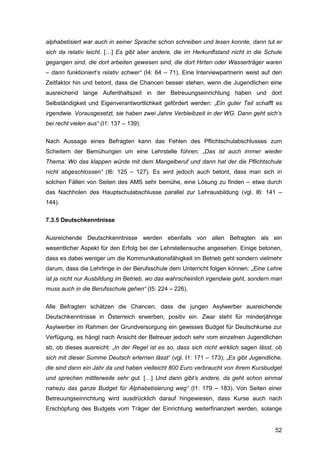 52
alphabetisiert war auch in seiner Sprache schon schreiben und lesen konnte, dann tut er
sich da relativ leicht. […] Es gibt aber andere, die im Herkunftsland nicht in die Schule
gegangen sind, die dort arbeiten gewesen sind, die dort Hirten oder Wasserträger waren
– dann funktioniert‘s relativ schwer“ (I4: 64 – 71). Eine Interviewpartnerin weist auf den
Zeitfaktor hin und betont, dass die Chancen besser stehen, wenn die Jugendlichen eine
ausreichend lange Aufenthaltszeit in der Betreuungseinrichtung haben und dort
Selbständigkeit und Eigenverantwortlichkeit gefördert werden: „Ein guter Teil schafft es
irgendwie. Vorausgesetzt, sie haben zwei Jahre Verbleibzeit in der WG. Dann geht sich‘s
bei recht vielen aus“ (I1: 137 – 139).
Nach Aussage eines Befragten kann das Fehlen des Pflichtschulabschlusses zum
Scheitern der Bemühungen um eine Lehrstelle führen: „Das ist auch immer wieder
Thema: Wo das klappen würde mit dem Mangelberuf und dann hat der die Pflichtschule
nicht abgeschlossen“ (I6: 125 – 127). Es wird jedoch auch betont, dass man sich in
solchen Fällen von Seiten des AMS sehr bemühe, eine Lösung zu finden – etwa durch
das Nachholen des Hauptschulabschlusse parallel zur Lehrausbildung (vgl. I6: 141 –
144).
7.3.5 Deutschkenntnisse
Ausreichende Deutschkenntnisse werden ebenfalls von allen Befragten als ein
wesentlicher Aspekt für den Erfolg bei der Lehrstellensuche angesehen. Einige betonen,
dass es dabei weniger um die Kommunikationsfähigkeit im Betrieb geht sondern vielmehr
darum, dass die Lehrlinge in der Berufsschule dem Unterricht folgen können: „Eine Lehre
ist ja nicht nur Ausbildung im Betrieb, wo das wahrscheinlich irgendwie geht, sondern man
muss auch in die Berufsschule gehen“ (I5: 224 – 226).
Alle Befragten schätzen die Chancen, dass die jungen Asylwerber ausreichende
Deutschkenntnisse in Österreich erwerben, positiv ein. Zwar steht für minderjährige
Asylwerber im Rahmen der Grundversorgung ein gewisses Budget für Deutschkurse zur
Verfügung, es hängt nach Ansicht der Betreuer jedoch sehr vom einzelnen Jugendlichen
ab, ob dieses ausreicht: „In der Regel ist es so, dass sich nicht wirklich sagen lässt, ob
sich mit dieser Summe Deutsch erlernen lässt“ (vgl. I1: 171 – 173); „Es gibt Jugendliche,
die sind dann ein Jahr da und haben vielleicht 800 Euro verbraucht von ihrem Kursbudget
und sprechen mittlerweile sehr gut. […] Und dann gibt’s andere, da geht schon einmal
nahezu das ganze Budget für Alphabetisierung weg“ (I1: 179 – 183). Von Seiten einer
Betreuungseinrichtung wird ausdrücklich darauf hingewiesen, dass Kurse auch nach
Erschöpfung des Budgets vom Träger der Einrichtung weiterfinanziert werden, solange
 