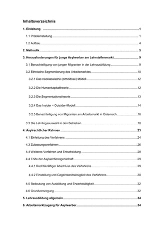 Inhaltsverzeichnis
1. Einleitung ….………………………………………………………………………………….1
1.1 Problemstellung....................................................................................................... 1
1.2 Aufbau..................................................................................................................... 4
2. Methodik...................................................................................................................... 5
3. Herausforderungen für junge Asylwerber am Lehrstellenmarkt............................. 9
3.1 Benachteiligung von jungen Migranten in der Lehrausbildung................................. 9
3.2 Ethnische Segmentierung des Arbeitsmarktes .......................................................10
3.2.1 Das neoklassische (orthodoxe) Modell.............................................................12
3.2.2 Die Humankapitaltheorie..................................................................................12
3.2.3 Die Segmentationstheorie................................................................................13
3.2.4 Das Insider – Outsider-Modell..........................................................................14
3.2.5 Benachteiligung von Migranten am Arbeitsmarkt in Österreich ........................16
3.3 Die Lehrlingsauswahl in den Betrieben...................................................................18
4. Asylrechtlicher Rahmen............................................................................................23
4.1 Einleitung des Verfahrens ......................................................................................24
4.3 Zulassungsverfahren..............................................................................................26
4.4 Weiteres Verfahren und Entscheidung ...................................................................28
4.4 Ende der Asylwerbereigenschaft ............................................................................29
4.4.1 Rechtskräftiger Abschluss des Verfahrens.......................................................29
4.4.2 Einstellung und Gegenstandslosigkeit des Verfahrens.....................................30
4.5 Bedeutung von Ausbildung und Erwerbstätigkeit....................................................32
4.6 Grundversorgung ...................................................................................................32
5. Lehrausbildung allgemein.........................................................................................34
6. Arbeitsmarktzugang für Asylwerber.........................................................................34
 