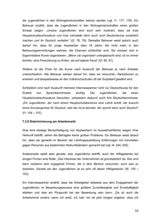 53
die Jugendlichen in den Wohngemeinschaften betreut werden (vgl. I1: 177, 178). Ein
Betreuer erzählt, dass die Jugendlichen in den Wohngemeinschaften einen großen
Einsatz zeigen: „Unsere Jugendlichen sind auch sehr motiviert, dass sie trotz
Hauptschulabschlusskurs und trotz Lehrstelle dann auch noch Deutschkurse zusätzlich
machen und ihr Deutsch vertiefen“ (I2: 78, 79). Derselbe Betreuer weist jedoch auch
darauf hin, dass für junge Asylwerber über 18 Jahre, die nicht mehr in den
Betreuungseinrichtungen wohnen, die Chancen schlechter sind. Sie müssen sich in
Eigeninitiative Kurse organisieren: „Wenn sie organisiert untergebracht sind, ist es immer
leichter, eine Finanzierung zu finden, als auf eigene Faust“ (I2: 90, 91).
Weiters ist der Preis für die Kurse nach Auskunft der Betreuer je nach Anbieter
unterschiedlich. Alle Betreuer weisen darauf hin, dass sie versuchen, Reduktionen zu
erwirken und beispielsweise an den Volkshochschulen oft der Sozialtarif gewährt wird.
Schließlich sind nach Auskunft mehrerer Interviewpartner nicht nur Deutschkurse für den
Erwerb von Sprachkenntnissen wichtig. Die Jugendlichen, die einen
Hauptschulabschlusskurs besuchen, verbessern dadurch auch ihre Deutschkenntnisse:
„Ein Jugendlicher, der nach einem Hauptschulabschluss eine Lehre antritt, der braucht
keine Kurszeugnisse für Deutsch, weil der ist ja benotet, der spricht dann auch Deutsch“
(I1: 154 – 157).
7.3.6 Diskriminierung am Arbeitsmarkt
Was eine etwaige Benachteiligung von Asylwerbern im Auswahlverfahren wegen ihrer
Herkunft betrifft, sehen die Befragten keine großen Probleme. Ein Betreuer weist darauf
hin, dass sie generell im Bereich der Lehrlingsausbildung Erfahrungen mit Vorurteilen
gegen Personen aus bestimmten Herkunftsländern gemacht hat (vgl. I4: 244, 245).
Andererseits spielt aber gerade, was Jugendliche betrifft, auch der Hilfsgedanke bei
einigen Firmen eine Rolle: „Das Interesse der Unternehmen ist grundsätzlich da. Das sind
dann meistens sehr engagierte Firmen, die in dem Bereich versuchen, auch was zu
bewirken. Gerade bei den Jugendlichen ist es sehr oft dieser Hilfsgedanke“ (I6: 100 –
102).
Ein Interviewpartner erzählt, dass die Arbeitgeber teilweise aus dem Engagement der
Jugendlichen im Bewerbungsprozess eine größere Zuverlässigkeit und Ernsthaftigkeit
ableiten und dies ein Pluspunkt bei der Bewerbung sein kann: „Da ist auch die
Arbeitsmoral anders, wenn ich weiß, ich hab‘ mir da jetzt einiges angetan, dass ich
 