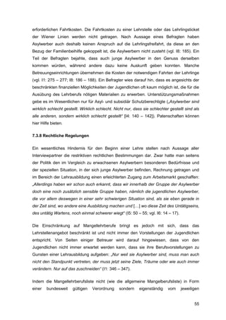55
erforderlichen Fahrtkosten. Die Fahrtkosten zu einer Lehrstelle oder das Lehrlingsticket
der Wiener Linien werden nicht getragen. Nach Aussage eines Befragten haben
Asylwerber auch deshalb keinen Anspruch auf die Lehrlingsfreifahrt, da diese an den
Bezug der Familienbeihilfe gekoppelt ist, die Asylwerbern nicht zusteht (vgl. I8: 185). Ein
Teil der Befragten bejahte, dass auch junge Asylwerber in den Genuss derselben
kommen würden, während andere dazu keine Auskunft geben konnten. Manche
Betreuungseinrichtungen übernehmen die Kosten der notwendigen Fahrten der Lehrlinge
(vgl. I1: 275 – 277; I8: 186 – 188). Ein Befragter wies darauf hin, dass es angesichts der
beschränkten finanziellen Möglichkeiten der Jugendlichen oft kaum möglich ist, die für die
Ausübung des Lehrberufs nötigen Materialien zu erwerben. Unterstützungsmaßnahmen
gebe es im Wesentlichen nur für Asyl- und subsidiär Schutzberechtigte („Asylwerber sind
wirklich schlecht gestellt. Wirklich schlecht. Nicht nur, dass sie schlechter gestellt sind als
alle anderen, sondern wirklich schlecht gestellt“ [I4: 140 – 142]). Patenschaften können
hier Hilfe bieten.
7.3.8 Rechtliche Regelungen
Ein wesentliches Hindernis für den Beginn einer Lehre stellen nach Aussage aller
Interviewpartner die restriktiven rechtlichen Bestimmungen dar. Zwar hatte man seitens
der Politik den im Vergleich zu erwachsenen Asylwerbern besonderen Bedürfnisse und
der speziellen Situation, in der sich junge Asylwerber befinden, Rechnung getragen und
im Bereich der Lehrausbildung einen erleichterten Zugang zum Arbeitsmarkt geschaffen:
„Allerdings haben wir schon auch erkannt, dass wir innerhalb der Gruppe der Asylwerber
doch eine noch zusätzlich sensible Gruppe haben, nämlich die jugendlichen Asylwerber,
die vor allem deswegen in einer sehr schwierigen Situation sind, als sie eben gerade in
der Zeit sind, wo andere eine Ausbildung machen und […] wo diese Zeit des Untätigseins,
des untätig Wartens, noch einmal schwerer wiegt“ (I5: 50 – 55; vgl. I6: 14 – 17).
Die Einschränkung auf Mangellehrberufe bringt es jedoch mit sich, dass das
Lehrstellenangebot beschränkt ist und nicht immer den Vorstellungen der Jugendlichen
entspricht. Von Seiten einiger Betreuer wird darauf hingewiesen, dass von den
Jugendlichen nicht immer erwartet werden kann, dass sie ihre Berufsvorstellungen zu
Gunsten einer Lehrausbildung aufgeben: „Nur weil sie Asylwerber sind, muss man auch
nicht den Standpunkt vertreten, der muss jetzt seine Ziele, Träume oder wie auch immer
verändern. Nur auf das zuschneiden“ (I1: 346 – 347).
Indem die Mangellehrberufsliste nicht (wie die allgemeine Mangelberufsliste) in Form
einer bundesweit gültigen Verordnung sondern eigenständig vom jeweiligen
 