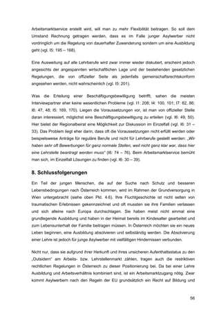 56
Arbeitsmarktservice erstellt wird, will man zu mehr Flexibilität beitragen. So soll dem
Umstand Rechnung getragen werden, dass es im Falle junger Asylwerber nicht
vordringlich um die Regelung von dauerhafter Zuwanderung sondern um eine Ausbildung
geht (vgl. I5: 195 – 168).
Eine Ausweitung auf alle Lehrberufe wird zwar immer wieder diskutiert, erscheint jedoch
angesichts der angespannten wirtschaftlichen Lage und der bestehenden gesetzlichen
Regelungen, die von offizieller Seite als jedenfalls gemeinschaftsrechtskonform
angesehen werden, nicht wahrscheinlich (vgl. I5: 201).
Was die Erteilung einer Beschäftigungsbewilligung betrifft, sahen die meisten
Interviewpartner eher keine wesentlichen Probleme (vgl. I1: 208; I4: 100, 101; I7: 82, 86;
I6: 47, 48; I5: 169, 170). Liegen die Voraussetzungen vor, ist man von offizieller Stelle
daran interessiert, möglichst eine Beschäftigungsbewilligung zu erteilen (vgl. I6: 49, 50).
Hier bietet der Regionalbeirat eine Möglichkeit zur Diskussion im Einzelfall (vgl. I6: 31 –
33). Das Problem liegt eher darin, dass oft die Voraussetzungen nicht erfüllt werden oder
beispielsweise Anträge für reguläre Berufe und nicht für Lehrberufe gestellt werden: „Wir
haben sehr oft Bewerbungen für ganz normale Stellen, weil nicht ganz klar war, dass hier
eine Lehrstelle beantragt werden muss“ (I6: 74 – 76). Beim Arbeitsmarktservice bemüht
man sich, im Einzelfall Lösungen zu finden (vgl. I6: 30 – 39).
8. Schlussfolgerungen
Ein Teil der jungen Menschen, die auf der Suche nach Schutz und besseren
Lebensbedingungen nach Österreich kommen, wird im Rahmen der Grundversorgung in
Wien untergebracht (siehe oben Pkt. 4.6). Ihre Fluchtgeschichte ist nicht selten von
traumatischen Erlebnissen gekennzeichnet und oft mussten sie ihre Familien verlassen
und sich alleine nach Europa durchschlagen. Sie haben meist nicht einmal eine
grundlegende Ausbildung und haben in der Heimat bereits im Kindesalter gearbeitet und
zum Lebensunterhalt der Familie beitragen müssen. In Österreich möchten sie ein neues
Leben beginnen, eine Ausbildung absolvieren und selbständig werden. Die Absolvierung
einer Lehre ist jedoch für junge Asylwerber mit vielfältigen Hindernissen verbunden.
Nicht nur, dass sie aufgrund ihrer Herkunft und ihres unsicheren Aufenthaltsstatus zu den
„Outsidern“ am Arbeits- bzw. Lehrstellenmarkt zählen, tragen auch die restriktiven
rechtlichen Regelungen in Österreich zu dieser Positionierung bei. Da bei einer Lehre
Ausbildung und Arbeitsverhältnis kombiniert sind, ist ein Arbeitsmarktzugang nötig. Zwar
kommt Asylwerbern nach den Regeln der EU grundsätzlich ein Recht auf Bildung und
 