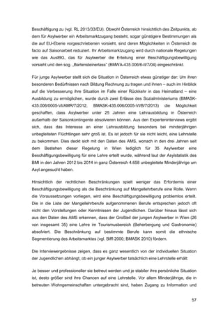 57
Beschäftigung zu (vgl. RL 2013/33/EU). Obwohl Österreich hinsichtlich des Zeitpunkts, ab
dem für Asylwerber ein Arbeitsmarktzugang besteht, sogar günstigere Bestimmungen als
die auf EU-Ebene vorgeschriebenen vorsieht, sind deren Möglichkeiten in Österreich de
facto auf Saisonarbeit reduziert. Ihr Arbeitsmarktzugang wird durch nationale Regelungen
wie das AuslBG, das für Asylwerber die Erteilung einer Beschäftigungsbewilligung
vorsieht und den sog. „Bartensteinerlass“ (BMWA-435.006/6-II/7/04) eingeschränkt.
Für junge Asylwerber stellt sich die Situation in Österreich etwas günstiger dar: Um ihren
besonderen Bedürfnissen nach Bildung Rechnung zu tragen und ihnen – auch im Hinblick
auf die Verbesserung ihre Situation im Falle einer Rückkehr in das Heimatland – eine
Ausbildung zu ermöglichen, wurde durch zwei Erlässe des Sozialministeriums (BMASK-
435.006/0005-VI/AMR/7/2012, BMASK-435.006/0005-VI/B/7/2013) die Möglichkeit
geschaffen, dass Asylwerber unter 25 Jahren eine Lehrausbildung in Österreich
außerhalb der Saisonkontingente absolvieren können. Aus den Experteninterviews ergibt
sich, dass das Interesse an einer Lehrausbildung besonders bei minderjährigen
unbegleiteten Flüchtlingen sehr groß ist. Es ist jedoch für sie nicht leicht, eine Lehrstelle
zu bekommen. Dies deckt sich mit den Daten des AMS, wonach in den drei Jahren seit
dem Bestehen dieser Regelung in Wien lediglich für 35 Asylwerber eine
Beschäftigungsbewilligung für eine Lehre erteilt wurde, während laut der Asylstatistik des
BMI in den Jahren 2012 bis 2014 in ganz Österreich 4.658 unbegleitete Minderjährige um
Asyl angesucht haben.
Hinsichtlich der rechtlichen Beschränkungen spielt weniger das Erfordernis einer
Beschäftigungsbewilligung als die Beschränkung auf Mangellehrberufe eine Rolle. Wenn
die Voraussetzungen vorliegen, wird eine Beschäftigungsbewilligung problemlos erteilt.
Die in die Liste der Mangellehrberufe aufgenommenen Berufe entsprechen jedoch oft
nicht den Vorstellungen oder Kenntnissen der Jugendlichen. Darüber hinaus lässt sich
aus den Daten des AMS erkennen, dass der Großteil der jungen Asylwerber in Wien (26
von insgesamt 35) eine Lehre im Tourismusbereich (Beherbergung und Gastronomie)
absolviert. Die Beschränkung auf bestimmte Berufe kann somit die ethnische
Segmentierung des Arbeitsmarktes (vgl. Biffl 2000; BMASK 2010) fördern.
Die Interviewergebnisse zeigen, dass es ganz wesentlich von der individuellen Situation
der Jugendlichen abhängt, ob ein junger Asylwerber tatsächlich eine Lehrstelle erhält:
Je besser und professioneller sie betreut werden und je stabiler ihre persönliche Situation
ist, desto größer sind ihre Chancen auf eine Lehrstelle. Vor allem Minderjährige, die in
betreuten Wohngemeinschaften untergebracht sind, haben Zugang zu Information und
 
