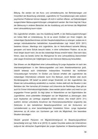 58
Bildung. Sie werden bei der Kurs- und Lehrstellensuche, bei Behördenwegen und
hinsichtlich der Bewerbung unterstützt. Jugendliche mit Traumatisierungen oder anderen
psychischen Problemen können dagegen oft nicht in solchen offenen, auf Selbständigkeit
ausgerichteten Betreuungseinrichtungen untergebracht werden. Bei ihnen liegt der Fokus
der Betreuung in anderen Bereichen als der Ausbildung und sie können die Möglichkeit
einer Lehrausbildung kaum nutzen.
Die Jugendlichen erhalten, was ihre Ausbildung betrifft, in den Betreuungseinrichtungen
ein hohes Maß an Unterstützung. So ist es einem Großteil von ihnen möglich, die
notwendigen Deutschkenntnisse und den Hauptschulabschluss zu erlangen, sodass sie in
weniger individualistischen betrieblichen Auswahlmethoden (vgl. Imdorf 2010: 2011)
bestehen können. Allerdings sind Jugendliche, die im Herkunftsland keinerlei Bildung
genossen und keine Schule besucht haben, in einer schlechteren Position, da es bei
ihnen länger dauern kann, bis sie das notwendige Niveau erreicht haben. Dies kann dazu
führen, dass sie bereits vorher die Altersgrenze für eine Lehrausbildung überschreiten
oder wegen Erreichens der Volljährigkeit aus der intensiven Betreuung herausfallen.
Das Wissen um die Möglichkeit einer Lehrausbildung für junge Asylwerber ist nach den
Interviewergebnissen in den Betreuungsstellen und beim Arbeitsmarktservice groß,
obwohl teilweise auch Unklarheiten insbesondere hinsichtlich der rechtlichen
Voraussetzungen herrschen. Im Großen und Ganzen erhalten alle Jugendlichen die
notwendigen Informationen entweder durch ihre Betreuer, durch Berater oder durch
Mundpropaganda. Oft bedarf es jedoch einiger Kreativität, um den Jugendlichen das
Wesen der Lehrausbildung verständlich zu machen. Anders stellt sich die Situation in den
Betrieben dar: Hier herrschen oft Unwissen und Unkenntnis der Rechtslage. Zwar gibt es
auch für Firmen Informationsmöglichkeiten, diese werden jedoch selten und meist nur von
engagierten Firmen genützt. Es liegt daher im Wesentlichen an der Eigeninitiative der
Jugendlichen, einen potentiellen Arbeitgeber von der Möglichkeit zu überzeugen, dass
auch Asylwerber als Lehrlinge angestellt werden können. Wie Imdorf (2010: 211)
ausführt, können unfundierte Annahmen der Personalverantwortlichen angesichts des
Zeitdrucks in den betrieblichen Bewerbungsverfahren und der Konkurrenz am
Lehrstellenmarkt zu einer benachteiligenden Vorselektion führen. Junge Asylwerber
bekommen so oft schon von Vornherein gar nicht die Möglichkeit, ihre besondere
Situation darzulegen.
Obwohl generell Personen mit Migrationshintergrund im Bewerbungsverfahren
benachteiligt sind (vgl. Hofer et al. [2013]: 2), spielen Vorurteile seitens der Unternehmen
aufgrund der ethnischen Zugehörigkeit der jungen Asylwerber im Bewerbungsverfahren
 
