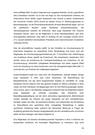 59
keine auffällige Rolle. Es gibt im Gegenteil auch engagierte Betriebe, die die Jugendlichen
aktiv unterstützen möchten. Es ist eher die Angst vor dem bürokratischen Aufwand, die
Unternehmen davon abhält, jungen Asylwerbern eine Chance zu geben. Entsprechend
den Annahmen Imdorfs (2010) kommt es darüber hinaus im Bewerbungsprozess zu
Benachteiligungen, da die Personalverantwortlichen oft keine Bereitschaft zeigen, sich mit
der spezifischen Situation junger Asylwerber auseinanderzusetzen. Die
Interviewergebnisse brachten die Erkenntnis, dass junge Asylwerber ihre Chancen
verbessern können, wenn sie die Möglichkeit zu einem Betriebspraktikum oder einer
Schnupperlehre bekommen. Dies steht im Einklang mit den Aussagen Imdorfs (2010:
211), wonach betrieblich individualisierte Praxistests einer diskriminierenden Vorselektion
vorbeugen können.
Was die wirtschaftlichen Aspekte betrifft, ist das Verhältnis zur Grundversorgung für
erwachsene Asylwerber ein wesentlicher Punkt. Minderjährige sind schon nach den
Regelungen der Grundversorgungsvereinbarung (Art. 7) hinsichtlich ihrer Unterbringung
und Ausbildung besser gestellt als Erwachsene. Bei erwachsenen Asylwerbern führt
darüber hinaus die Anrechnung der Lehrlingsentschädigung zum Ausschluss von der
Grundversorgung. Hinsichtlich unbegleiteter Minderjähriger wird dieser negative Effekt
durch die Verwaltung von deren Einkommen durch die obsorgeberechtigte Stelle (MA 11)
zumindest bis zum Erreichen der Volljährigkeit abgefedert.
Zusammenfassend ergibt sich, dass einer der Hauptfaktoren, weshalb lediglich wenige
junge Asylwerber in Wien eine Lehre absolvieren, die Beschränkung auf
Mangellehrberufe und das damit eingeschränkte Angebot an Lehrstellen ist. Junge
Asylwerber können dadurch nicht das gesamte Angebot an offenen Lehrstellen in Wien
nützen und ihren Interessen und Begabungen kann oft nicht Rechnung getragen werden.
Hinzu kommt, dass in den Betrieben weitgehend Unklarheit über die Möglichkeit besteht,
junge Asylwerber als Lehrlinge anzustellen. Das Erfordernis einer
Beschäftigungsbewilligung und der damit verbundene organisatorische (Mehr)Aufwand
mindern ebenfalls die Chancen der jungen Asylwerber auf dem Lehrstellenmarkt.
Daneben spielen das Alter, die persönliche Situation und insbesondere die Schulbildung
im Herkunftsland eine wesentliche Rolle. Unbegleitete Minderjährige in stabiler
psychischer Verfassung haben aufgrund der intensiveren Betreuung in Fragen der
Ausbildung generell eine bessere Ausgangsposition bei der Lehrstellensuche und können
selbst viel dazu beitragen, dass diese erfolgreich ist.
Eine Möglichkeit, die Situation lehrstellensuchender Asylwerber in Wien im Rahmen der
bestehenden rechtlichen und finanziellen Möglichkeiten zu verbessern, liegt somit
 