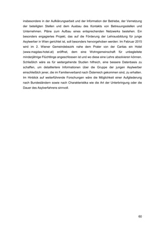 60
insbesondere in der Aufklärungsarbeit und der Information der Betriebe, der Vernetzung
der beteiligten Stellen und dem Ausbau des Kontakts von Betreuungsstellen und
Unternehmen. Pläne zum Aufbau eines entsprechenden Netzwerks bestehen. Ein
besonders engagiertes Projekt, das auf die Förderung der Lehrausbildung für junge
Asylwerber in Wien gerichtet ist, soll besonders hervorgehoben werden: Im Februar 2015
wird im 2. Wiener Gemeindebezirk nahe dem Prater von der Caritas ein Hotel
(www.magdas-hotel.at) eröffnet, dem eine Wohngemeinschaft für unbegleitete
minderjährige Flüchtlinge angeschlossen ist und wo diese eine Lehre absolvieren können.
Schließlich wäre es für weitergehende Studien hilfreich, eine bessere Datenbasis zu
schaffen, um detailliertere Informationen über die Gruppe der jungen Asylwerber
einschließlich jener, die im Familienverband nach Österreich gekommen sind, zu erhalten.
Im Hinblick auf weiterführende Forschungen wäre die Möglichkeit einer Aufgliederung
nach Bundesländern sowie nach Charakteristika wie die Art der Unterbringung oder die
Dauer des Asylverfahrens sinnvoll.
 