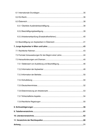 6.1 Internationale Grundlagen......................................................................................35
6.2 EU-Recht................................................................................................................36
6.3 Österreich...............................................................................................................38
6.3.1 Überblick Ausländerbeschäftigung...................................................................38
6.3.2 Beschäftigungsbewilligung...............................................................................39
6.3.3 Arbeitsmarktprüfung (Ersatzkraftverfahren)......................................................40
6.4 Beschäftigung von Asylwerbern in Österreich ........................................................41
7. Junge Asylwerber in Wien und Lehre ......................................................................43
7.1 Rechtlicher Rahmen...............................................................................................43
7.2 Formale Voraussetzungen für den Beginn einer Lehre...........................................44
7.3 Herausforderungen und Chancen...........................................................................45
7.3.1 Stellenwert von Ausbildung und Beschäftigung................................................46
7.3.2 Information der Asylwerber ..............................................................................48
7.3.3 Information der Betriebe...................................................................................50
7.3.4 Schulbildung ....................................................................................................50
7.3.5 Deutschkenntnisse...........................................................................................52
7.3.6 Diskriminierung am Arbeitsmarkt .....................................................................53
7.3.7 Wirtschaftliche Aspekte....................................................................................54
7.3.8 Rechtliche Regelungen....................................................................................55
8. Schlussfolgerungen ..................................................................................................56
9. Tabellenverzeichnis...................................................................................................61
10. Literaturverzeichnis.................................................................................................62
11. Verzeichnis der Rechtsquellen ...............................................................................68
Anhang ...........................................................................................................................71
 