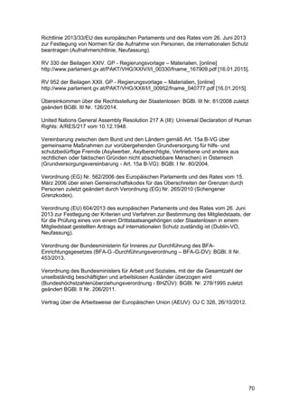 70
Richtlinie 2013/33/EU des europäischen Parlaments und des Rates vom 26. Juni 2013
zur Festlegung von Normen für die Aufnahme von Personen, die internationalen Schutz
beantragen (Aufnahmerichtlinie, Neufassung).
RV 330 der Beilagen XXIV. GP - Regierungsvorlage – Materialien, [online]
http://www.parlament.gv.at/PAKT/VHG/XXIV/I/I_00330/fname_167909.pdf [16.01.2015].
RV 952 der Beilagen XXII. GP - Regierungsvorlage – Materialien, [online]
http://www.parlament.gv.at/PAKT/VHG/XXII/I/I_00952/fname_040777.pdf [16.01.2015].
Übereinkommen über die Rechtsstellung der Staatenlosen: BGBl. III Nr. 81/2008 zuletzt
geändert BGBl. III Nr. 126/2014.
United Nations General Assembly Resolution 217 A (III): Universal Declaration of Human
Rights: A/RES/217 vom 10.12.1948.
Vereinbarung zwischen dem Bund und den Ländern gemäß Art. 15a B-VG über
gemeinsame Maßnahmen zur vorübergehenden Grundversorgung für hilfs- und
schutzbedürftige Fremde (Asylwerber, Asylberechtigte, Vertriebene und andere aus
rechtlichen oder faktischen Gründen nicht abschiebbare Menschen) in Österreich
(Grundversorgungsvereinbarung - Art. 15a B-VG): BGBl. I Nr. 80/2004.
Verordnung (EG) Nr. 562/2006 des Europäischen Parlaments und des Rates vom 15.
März 2006 über einen Gemeinschaftskodex für das Überschreiten der Grenzen durch
Personen zuletzt geändert durch Verordnung (EG) Nr. 265/2010 (Schengener
Grenzkodex).
Verordnung (EU) 604/2013 des europäischen Parlaments und des Rates vom 26. Juni
2013 zur Festlegung der Kriterien und Verfahren zur Bestimmung des Mitgliedstaats, der
für die Prüfung eines von einem Drittstaatsangehörigen oder Staatenlosen in einem
Mitgliedstaat gestellten Antrags auf internationalen Schutz zuständig ist (Dublin-VO,
Neufassung).
Verordnung der Bundesministerin für Inneres zur Durchführung des BFA-
Einrichtungsgesetzes (BFA-G -Durchführungsverordnung – BFA-G-DV): BGBl. II Nr.
453/2013.
Verordnung des Bundesministers für Arbeit und Soziales, mit der die Gesamtzahl der
unselbständig beschäftigten und arbeitslosen Ausländer überzogen wird
(Bundeshöchstzahlenüberziehungsverordnung - BHZÜV): BGBl. Nr. 278/1995 zuletzt
geändert BGBl. II Nr. 206/2011.
Vertrag über die Arbeitsweise der Europäischen Union (AEUV): OJ C 326, 26/10/2012.
 