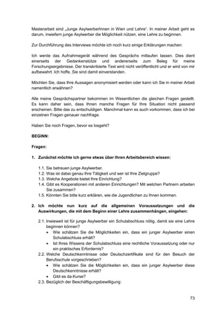 73
Masterarbeit sind „Junge AsylwerberInnen in Wien und Lehre“. In meiner Arbeit geht es
darum, inwiefern junge Asylwerber die Möglichkeit nützen, eine Lehre zu beginnen.
Zur Durchführung des Interviews möchte ich noch kurz einige Erklärungen machen:
Ich werde das Aufnahmegerät während des Gesprächs mitlaufen lassen. Dies dient
einerseits der Gedankenstütze und andererseits zum Beleg für meine
Forschungsergebnisse. Der transkribierte Text wird nicht veröffentlicht und er wird von mir
aufbewahrt. Ich hoffe, Sie sind damit einverstanden.
Möchten Sie, dass Ihre Aussagen anonymisiert werden oder kann ich Sie in meiner Arbeit
namentlich erwähnen?
Alle meine Gesprächspartner bekommen im Wesentlichen die gleichen Fragen gestellt.
Es kann daher sein, dass Ihnen manche Fragen für Ihre Situation nicht passend
erscheinen. Bitte das zu entschuldigen. Manchmal kann es auch vorkommen, dass ich bei
einzelnen Fragen genauer nachfrage.
Haben Sie noch Fragen, bevor es losgeht?
BEGINN:
Fragen:
1. Zunächst möchte ich gerne etwas über Ihren Arbeitsbereich wissen:
1.1. Sie betreuen junge Asylwerber.
1.2. Was ist dabei genau Ihre Tätigkeit und wer ist Ihre Zielgruppe?
1.3. Welche Angebote bietet Ihre Einrichtung?
1.4. Gibt es Kooperationen mit anderen Einrichtungen? Mit welchen Partnern arbeiten
Sie zusammen?
1.5. Könnten Sie bitte kurz erklären, wie die Jugendlichen zu Ihnen kommen.
2. Ich möchte nun kurz auf die allgemeinen Voraussetzungen und die
Auswirkungen, die mit dem Beginn einer Lehre zusammenhängen, eingehen:
2.1. Inwieweit ist für junge Asylwerber ein Schulabschluss nötig, damit sie eine Lehre
beginnen können?
 Wie schätzen Sie die Möglichkeiten ein, dass ein junger Asylwerber einen
Schulabschluss erhält?
 Ist Ihres Wissens der Schulabschluss eine rechtliche Voraussetzung oder nur
ein praktisches Erfordernis?
2.2. Welche Deutschkenntnisse oder Deutschzertifikate sind für den Besuch der
Berufsschule vorgeschrieben?
 Wie schätzen Sie die Möglichkeiten ein, dass ein junger Asylwerber diese
Deutschkenntnisse erhält?
 Gibt es da Kurse?
2.3. Bezüglich der Beschäftigungsbewilligung:
 