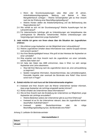 74
 Wenn die Grundvoraussetzungen (also Alter unter 25 Jahren,
Aufenthaltsberechtigungskarte, Meldung und Betrieb in Wien,
Mangellehrberuf) vorliegen – Welche Schwierigkeiten gibt es Ihrer Ansicht
nach bei der Erteilung einer Beschäftigungsbewilligung?
 Welche Hürden stellen die Arbeitsmarktprüfung und die Befürwortung des
Regionalbeirats dar?
2.4. Wie verhält es sich mit der Grundversorgung? Welche Auswirkungen hat der
Lehrantritt darauf?
2.5. Für österreichische Lehrlinge gibt es Unterstützungen wie beispielsweise das
Lehrlingsticket für öffentliche Verkehrsmittel. Welche Unterstützungen oder
Vergünstigungen bekommen junge Asylwerber?
3. Jetzt möchte ich gerne von Ihnen etwas über die Situation der Jugendlichen
erfahren:
3.1. Wie erfahren junge Asylwerber von der Möglichkeit einer Lehrausbildung?
3.2. Welche Jugendlichen erhalten diese Informationen bzw. welche Gruppen können
nicht erreicht werden?
3.3. Aus Ihrer Beratungstätigkeit heraus: Wie groß ist das Interesse der Asylwerber an
einer Lehrstelle?
3.4. Was erwarten sich Ihrer Ansicht nach die Jugendlichen von einer Lehrstelle,
welche Ziele haben sie?
3.5. Ich habe den Daten des AMS entnommen, dass in Wien nur sehr wenige
Asylwerber eine Lehre absolvieren.
 Was hält Ihrer Meinung nach die Jugendlichen davon ab, eine Lehrausbildung
zu beginnen?
 Spielen mangelnde Information, Deutschkenntnisse, das Lehrstellenangebot,
finanzielle Aspekte oder eventuell die Bürokratie eine Rolle? Was kommt
sonst noch in Frage?
4. Zuletzt möchte ich noch kurz auf die Unternehmerseite eingehen:
4.1. Inwieweit sind Ihrer Ansicht nach die Wiener Unternehmer darüber informiert,
dass junge Asylwerber als Lehrlinge eingestellt werden können?
4.2. Woher erhalten die Unternehmen diese Informationen?
4.3. Wie ist Ihrer Ansicht nach die Einstellung der Unternehmer zur Möglichkeit, junge
Asylwerber als Lehrlinge anzustellen?
 Welche Bedenken seitens der Unternehmer gibt es aus Ihrer Erfahrung?
 Inwieweit ist es für die Unternehmer relevant, dass die Jugendlichen keinen
dauerhaften Aufenthalt haben?
 Inwieweit spielen Deutschkenntnisse oder die nötige
Beschäftigungsbewilligung bzw. die Bürokratie eine Rolle?
Anhang 3: Leitfaden für Behördenvertreter
Interviewleitfaden 2
Datum:
Uhrzeit:
 