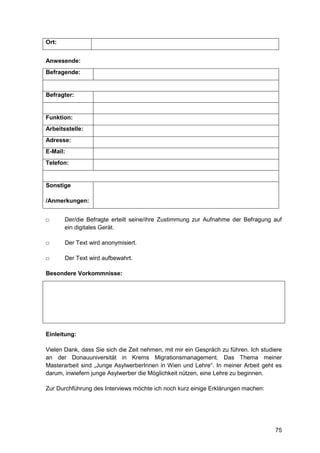 75
Ort:
Anwesende:
Befragende:
Befragter:
Funktion:
Arbeitsstelle:
Adresse:
E-Mail:
Telefon:
Sonstige
/Anmerkungen:
□ Der/die Befragte erteilt seine/ihre Zustimmung zur Aufnahme der Befragung auf
ein digitales Gerät.
□ Der Text wird anonymisiert.
□ Der Text wird aufbewahrt.
Besondere Vorkommnisse:
Einleitung:
Vielen Dank, dass Sie sich die Zeit nehmen, mit mir ein Gespräch zu führen. Ich studiere
an der Donauuniversität in Krems Migrationsmanagement. Das Thema meiner
Masterarbeit sind „Junge AsylwerberInnen in Wien und Lehre“. In meiner Arbeit geht es
darum, inwiefern junge Asylwerber die Möglichkeit nützen, eine Lehre zu beginnen.
Zur Durchführung des Interviews möchte ich noch kurz einige Erklärungen machen:
 
