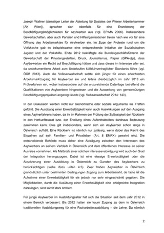 2
Joseph Wallner (damaliger Leiter der Abteilung für Soziales der Wiener Arbeiterkammer
[AK Wien]), sprachen sich ebenfalls für eine Erweiterung der
Beschäftigungsmöglichkeiten für Asylwerber aus (vgl. EPIMA 2006). Insbesondere
Gewerkschaften, aber auch Parteien und Hilfsorganisationen treten nach wie vor für eine
Öffnung des Arbeitsmarktes für Asylwerber ein. Im Zuge der Proteste rund um die
Votivkirche gab es beispielsweise eine entsprechende Initiative der Sozialistischen
Jugend und der Volkshilfe. Ende 2012 bekräftigte die Bundesgeschäftsführerin der
Gewerkschaft der Privatangestellten, Druck, Journalismus, Papier (GPA-djp), dass
Asylbewerber ein Recht auf Beschäftigung hätten und dass dieses im Interesse aller sei,
da undokumentierte Arbeit zum Unterlaufen kollektivvertraglicher Standards führe (vgl.
ÖGB 2012). Auch die Volksanwaltschaft setzte sich jüngst für einen erleichterten
Arbeitsmarktzugang für Asylwerber ein und leitete diesbezüglich im Jahr 2013 ein
Prüfverfahren ein, wobei insbesondere auf die unzureichende Datenlage betreffend die
Qualifikationen von Asylwerbern hingewiesen und die Ausweitung von gemeinnützigen
Beschäftigungsprojekten angeregt wurde (vgl. Volksanwaltschaft 2014: 143).
In der Diskussion werden nicht nur ökonomische oder soziale Argumente ins Treffen
geführt. Die Ausübung einer Erwerbstätigkeit kann auch Auswirkungen auf den Ausgang
eines Asylverfahrens haben, da ihr im Rahmen der Prüfung der Zulässigkeit der Rückkehr
in den Herkunftsstaat bzw. der Erteilung eines Aufenthaltstitels durchaus Bedeutung
zukommen kann. Dies gilt insbesondere, wenn sich ein Asylwerber schon lange in
Österreich aufhält. Eine Rückkehr ist nämlich nur zulässig, wenn dabei das Recht des
Einzelnen auf sein Familien- und Privatleben (Art. 8 EMRK) gewahrt wird. Die
entscheidende Behörde muss daher eine Abwägung zwischen den Interessen des
Asylwerbers an seinem Verbleib in Österreich und dem öffentlichen Interesse an seiner
Ausreise vornehmen. Als Maßstab einer solchen Interessenabwägung wird auch der Grad
der Integration herangezogen. Dabei ist eine etwaige Erwerbstätigkeit oder die
Absolvierung einer Ausbildung in Österreich zu Gunsten des Asylwerbers zu
berücksichtigen (siehe dazu unten 4.5). Zwar haben Asylwerber in Österreich
grundsätzlich unter bestimmten Bedingungen Zugang zum Arbeitsmarkt, de facto ist die
Aufnahme einer Erwerbstätigkeit für sie jedoch nur sehr eingeschränkt gegeben. Die
Möglichkeiten, durch die Ausübung einer Erwerbstätigkeit eine erfolgreiche Integration
darzulegen, sind somit stark limitiert.
Für junge Asylwerber im Ausbildungsalter hat sich die Situation seit dem Jahr 2012 in
einem Bereich verbessert: Bis 2012 hatten sie kaum Zugang zu dem in Österreich
traditionellen Ausbildungsweg für eine Facharbeiterausbildung – die Lehre. Da nämlich
 
