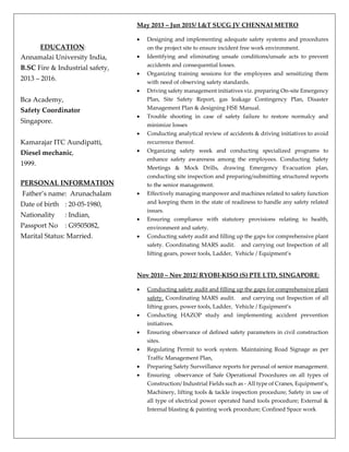 EDUCATION:
Annamalai University India,
B.SC Fire & Industrial safety,
2013 – 2016.
Bca Academy,
Safety Coordinator
Singapore.
Kamarajar ITC Aundipatti,
Diesel mechanic,
1999.
PERSONAL INFORMATION
Father’s name: Arunachalam
Date of birth : 20-05-1980,
Nationality : Indian,
Passport No : G9505082,
Marital Status: Married.
May 2013 – Jun 2015/ L&T SUCG JV CHENNAI METRO
 Designing and implementing adequate safety systems and procedures
on the project site to ensure incident free work environment.
 Identifying and eliminating unsafe conditions/unsafe acts to prevent
accidents and consequential losses.
 Organizing training sessions for the employees and sensitizing them
with need of observing safety standards.
 Driving safety management initiatives viz. preparing On-site Emergency
Plan, Site Safety Report, gas leakage Contingency Plan, Disaster
Management Plan & designing HSE Manual.
 Trouble shooting in case of safety failure to restore normalcy and
minimize losses
 Conducting analytical review of accidents & driving initiatives to avoid
recurrence thereof.
 Organizing safety week and conducting specialized programs to
enhance safety awareness among the employees. Conducting Safety
Meetings & Mock Drills, drawing Emergency Evacuation plan,
conducting site inspection and preparing/submitting structured reports
to the senior management.
 Effectively managing manpower and machines related to safety function
and keeping them in the state of readiness to handle any safety related
issues.
 Ensuring compliance with statutory provisions relating to health,
environment and safety.
 Conducting safety audit and filling up the gaps for comprehensive plant
safety. Coordinating MARS audit. and carrying out Inspection of all
lifting gears, power tools, Ladder, Vehicle / Equipment’s
Nov 2010 – Nov 2012/ RYOBI-KISO (S) PTE LTD, SINGAPORE:
 Conducting safety audit and filling up the gaps for comprehensive plant
safety. Coordinating MARS audit. and carrying out Inspection of all
lifting gears, power tools, Ladder, Vehicle / Equipment’s
 Conducting HAZOP study and implementing accident prevention
initiatives.
 Ensuring observance of defined safety parameters in civil construction
sites.
 Regulating Permit to work system. Maintaining Road Signage as per
Traffic Management Plan,
 Preparing Safety Surveillance reports for perusal of senior management.
 Ensuring observance of Safe Operational Procedures on all types of
Construction/ Industrial Fields such as - All type of Cranes, Equipment’s,
Machinery, lifting tools & tackle inspection procedure; Safety in use of
all type of electrical power operated hand tools procedure; External &
Internal blasting & painting work procedure; Confined Space work
 