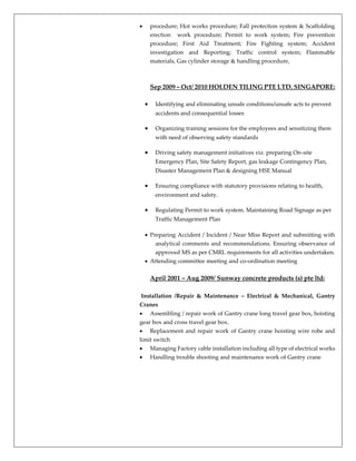  procedure; Hot works procedure; Fall protection system & Scaffolding
erection work procedure; Permit to work system; Fire prevention
procedure; First Aid Treatment; Fire Fighting system; Accident
investigation and Reporting; Traffic control system; Flammable
materials, Gas cylinder storage & handling procedure,
Sep 2009 – Oct/ 2010 HOLDEN TILING PTE LTD, SINGAPORE:
 Identifying and eliminating unsafe conditions/unsafe acts to prevent
accidents and consequential losses
 Organizing training sessions for the employees and sensitizing them
with need of observing safety standards
 Driving safety management initiatives viz. preparing On-site
Emergency Plan, Site Safety Report, gas leakage Contingency Plan,
Disaster Management Plan & designing HSE Manual
 Ensuring compliance with statutory provisions relating to health,
environment and safety.
 Regulating Permit to work system. Maintaining Road Signage as per
Traffic Management Plan
 Preparing Accident / Incident / Near Miss Report and submitting with
analytical comments and recommendations. Ensuring observance of
approved MS as per CMRL requirements for all activities undertaken.
 Attending committee meeting and co-ordination meeting
April 2001 – Aug 2009/ Sunway concrete products (s) pte ltd:
Installation /Repair & Maintenance – Electrical & Mechanical, Gantry
Cranes
 Assembling / repair work of Gantry crane long travel gear box, hoisting
gear box and cross travel gear box.
 Replacement and repair work of Gantry crane hoisting wire robe and
limit switch
 Managing Factory cable installation including all type of electrical works
 Handling trouble shooting and maintenance work of Gantry crane
 