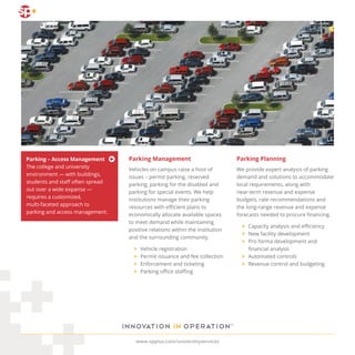 Parking Planning
We provide expert analysis of parking
demand and solutions to accommodate
local requirements, along with
near-term revenue and expense
budgets, rate recommendations and
the long-range revenue and expense
forecasts needed to procure financing.
	 >	 Capacity analysis and efficiency
	 >	 New facility development
	>	 Pro forma development and
		 financial analysis
	 >	 Automated controls
	 >	 Revenue control and budgeting
Parking Management
Vehicles on campus raise a host of
issues – permit parking, reserved
parking, parking for the disabled and
parking for special events. We help
institutions manage their parking
resources with efficient plans to
economically allocate available spaces
to meet demand while maintaining
positive relations within the institution
and the surrounding community.
	>	Vehicle registration
	 >	 Permit issuance and fee collection
	 >	 Enforcement and ticketing
	 >	 Parking office staffing
www.spplus.com/universityservices
Parking – Access Management
The college and university
environment — with buildings,
students and staff often spread
out over a wide expanse —
requires a customized,
multi-faceted approach to
parking and access management.
 