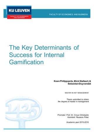 The Key Determinants of
Success for Internal
Gamification
Koen Philippaerts,Mick Stallaert,&
SebastianDuyvendak
FACULTY OF ECONOMICS AND BUSINESS
Thesis submitted to obtain
the degree of master in management
MASTER IN HET MANAGEMENT
Promoter: Prof. Dr. Croux Christophe
Assistant: Reusens Peter
Academic year 2015-2016
 