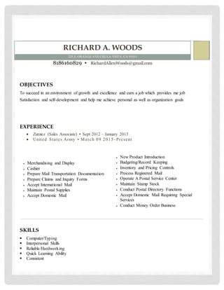 RICHARD A. WOODS
225 E. ORANGE AVE CHULA VISTA, CA 91911
8186160829 ▪ RichardAllenWoods@gmail.com
OBJECTIVES
To succeed in an environment of growth and excellence and earn a job which provides me job
Satisfaction and self-development and help me achieve personal as well as organization goals
EXPERIENCE
 Zumiez (Sales Associate) ▪ Sept 2012 – January 2013
 United States Army ▪ March 09 2015 - Present
 Merchandising and Display
 Cashier
 Prepare Mail Transportation Documentation
 Prepare Claims and Inquiry Forms
 Accept International Mail
 Maintain Postal Supplies
 Accept Domestic Mail
 New Product Introduction
 Budgeting/Record Keeping
 Inventory and Pricing Controls
 Process Registered Mail
 Operate A Postal Service Center
 Maintain Stamp Stock
 Conduct Postal Directory Functions
 Accept Domestic Mail Requiring Special
Services
 Conduct Money Order Business
SKILLS
 Computer/Typing
 Interpersonal Skills
 Reliable/Hardworking
 Quick Learning Ability
 Consistent
 