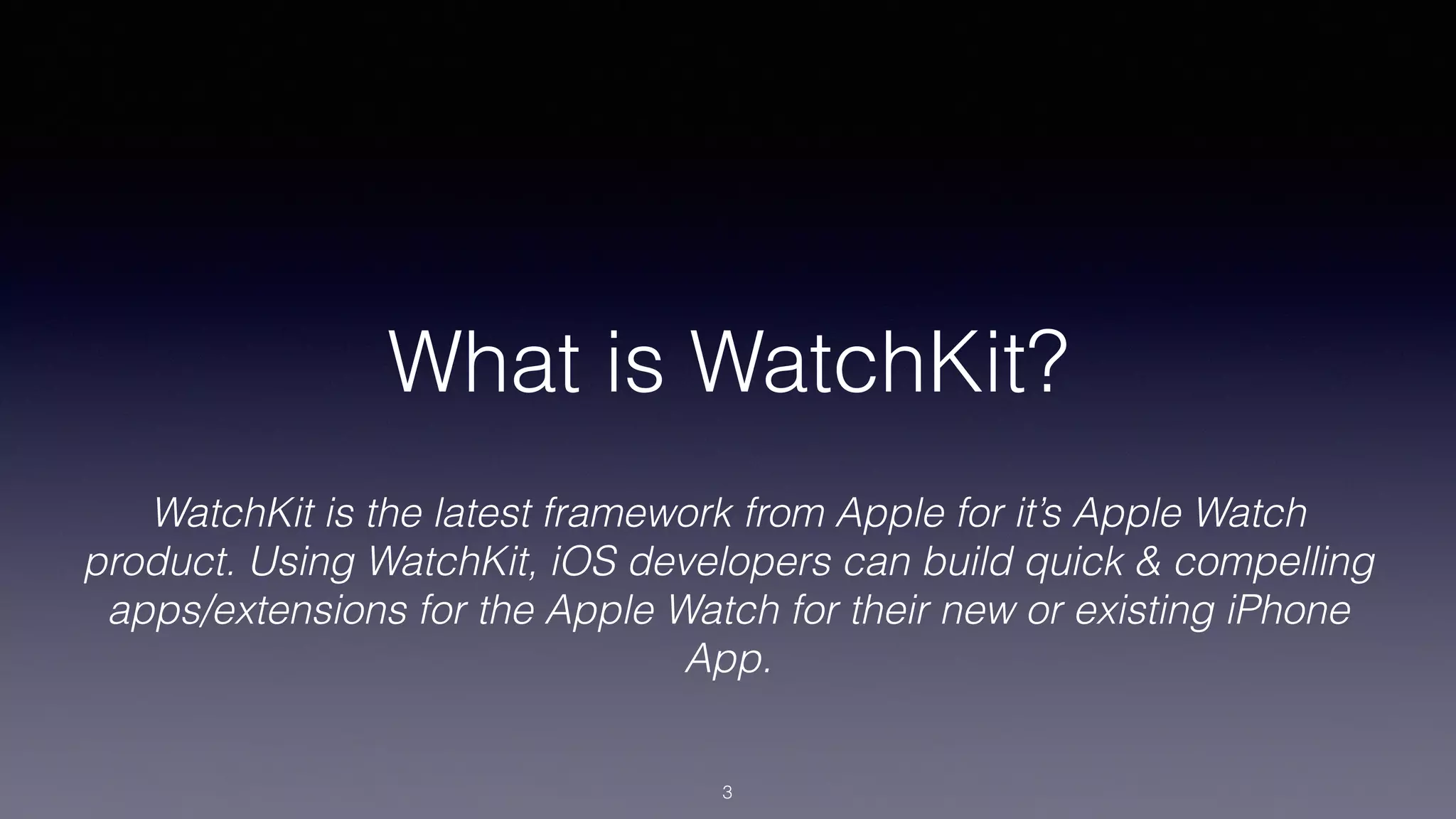 What is WatchKit?
WatchKit is the latest framework from Apple for it’s Apple Watch
product. Using WatchKit, iOS developers can build quick & compelling
apps/extensions for the Apple Watch for their new or existing iPhone
App.
3
 