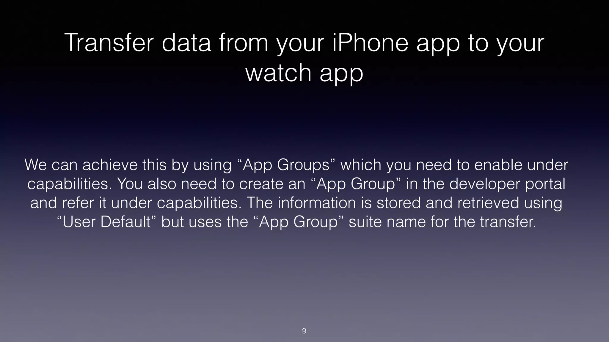 Transfer data from your iPhone app to your
watch app
We can achieve this by using “App Groups” which you need to enable under
capabilities. You also need to create an “App Group” in the developer portal
and refer it under capabilities. The information is stored and retrieved using
“User Default” but uses the “App Group” suite name for the transfer.
9
 