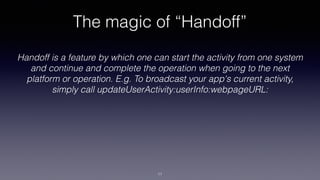 The magic of “Handoff”
Handoff is a feature by which one can start the activity from one system
and continue and complete the operation when going to the next
platform or operation. E.g. To broadcast your app's current activity,
simply call updateUserActivity:userInfo:webpageURL:
11
 