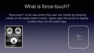 What is force-touch?
“force-touch” is the new action that user can initiate by pressing
harder on the apple watch screen. Apple uses this action to display
context menu for the watch app.
12
 