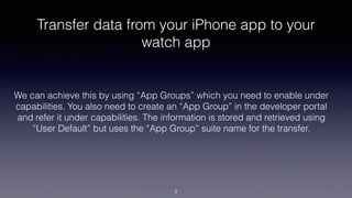 Transfer data from your iPhone app to your
watch app
We can achieve this by using “App Groups” which you need to enable under
capabilities. You also need to create an “App Group” in the developer portal
and refer it under capabilities. The information is stored and retrieved using
“User Default” but uses the “App Group” suite name for the transfer.
9
 