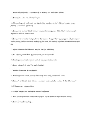 13. You’re not going to the NBA, so hold off on the bling and spare us the attitude.
14. Looking like a slut does not empower you.
15. Flipping burgers is not beneath your dignity. Your grandparents had a different word for burger
flipping. They called it opportunity.
16. Your parents and your little brother are not as embarrassing as you think. What’s embarrassing is
ingratitude, rudeness, and sulkiness.
17. Your parents weren’t as boring before as they are now. They got that way paying your bills, driving you
around, saving for your education, cleaning up your room, and listening to you tell them how idealistic you
are.
18. Life is not divided into semesters. And you don’t get summer off.
19. It’s not your parents’ fault. If you screw up, you are responsible.
20. Smoking does not make you look cool….It makes you look moronic.
21. You’re offended? So what? No, really. So what?
22. You are not a victim. So stop whining.
23. Someday you will have to grow up and actually move out of your parents’ house.
24. Batman’s girlfriend is right: “It’s not who you are underneath, but what you do that defines you.”
25. Pi does not care what you think.
26. A moral compass does not come as standard equipment.
27. Your sexual organs were not meant to engage in higher-order thinking or decision making.
28. Somebody may be watching…
 
