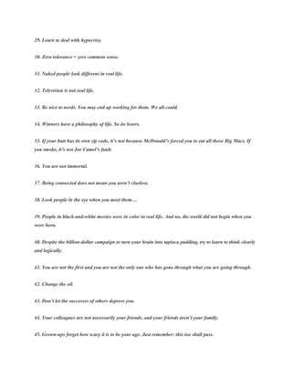 29. Learn to deal with hypocrisy.
30. Zero tolerance = zero common sense.
31. Naked people look different in real life.
32. Television is not real life.
33. Be nice to nerds. You may end up working for them. We all could.
34. Winners have a philosophy of life. So do losers.
35. If your butt has its own zip code, it’s not because McDonald’s forced you to eat all those Big Macs. If
you smoke, it’s not Joe Camel’s fault.
36. You are not immortal.
37. Being connected does not mean you aren’t clueless.
38. Look people in the eye when you meet them…
39. People in black-and-white movies were in color in real life. And no, the world did not begin when you
were born.
40. Despite the billion-dollar campaign to turn your brain into tapioca pudding, try to learn to think clearly
and logically.
41. You are not the first and you are not the only one who has gone through what you are going through.
42. Change the oil.
43. Don’t let the successes of others depress you.
44. Your colleagues are not necessarily your friends, and your friends aren’t your family.
45. Grown-ups forget how scary it is to be your age. Just remember: this too shall pass.
 