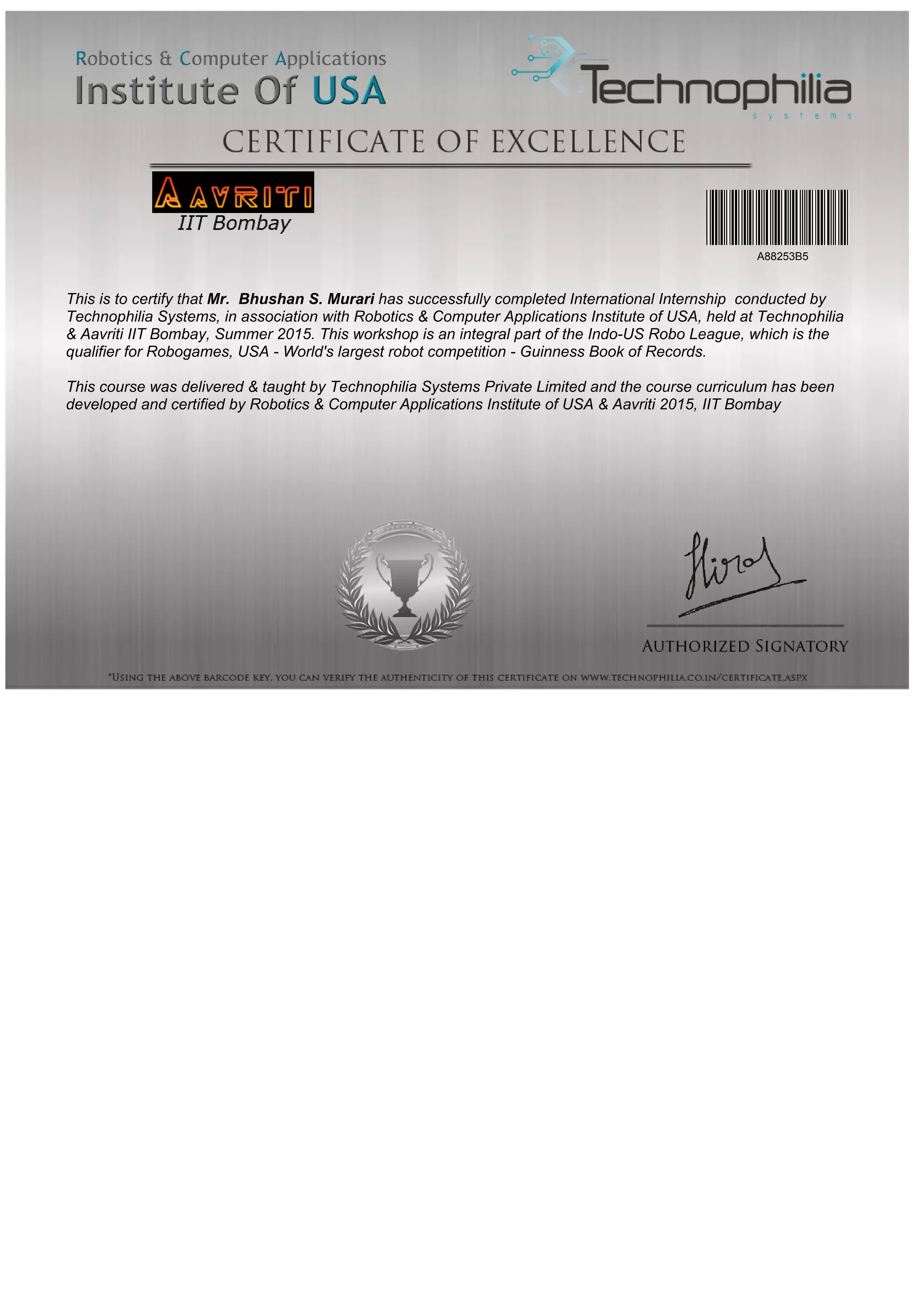 This is to certify that Mr. Bhushan S. Murari has successfully completed International Internship conducted by
Technophilia Systems, in association with Robotics & Computer Applications Institute of USA, held at Technophilia
& Aavriti IIT Bombay, Summer 2015. This workshop is an integral part of the Indo-US Robo League, which is the
qualifier for Robogames, USA - World's largest robot competition - Guinness Book of Records.
This course was delivered & taught by Technophilia Systems Private Limited and the course curriculum has been
developed and certified by Robotics & Computer Applications Institute of USA & Aavriti 2015, IIT Bombay
A88253B5